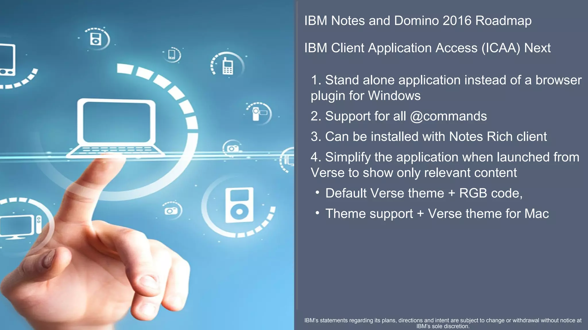 ​ IBM Notes and Domino 2016 Roadmap
​
IBM Client Application Access (ICAA) Next
​​​​​
1. Stand alone application instead of a browser 
plugin for Windows
2. Support for all @commands
3. Can be installed with Notes Rich client
4. Simplify the application when launched from 
Verse to show only relevant content
• Default Verse theme + RGB code,
• Theme support + Verse theme for Mac
IBM’s statements regarding its plans, directions and intent are subject to change or withdrawal without notice at 
IBM’s sole discretion.
 