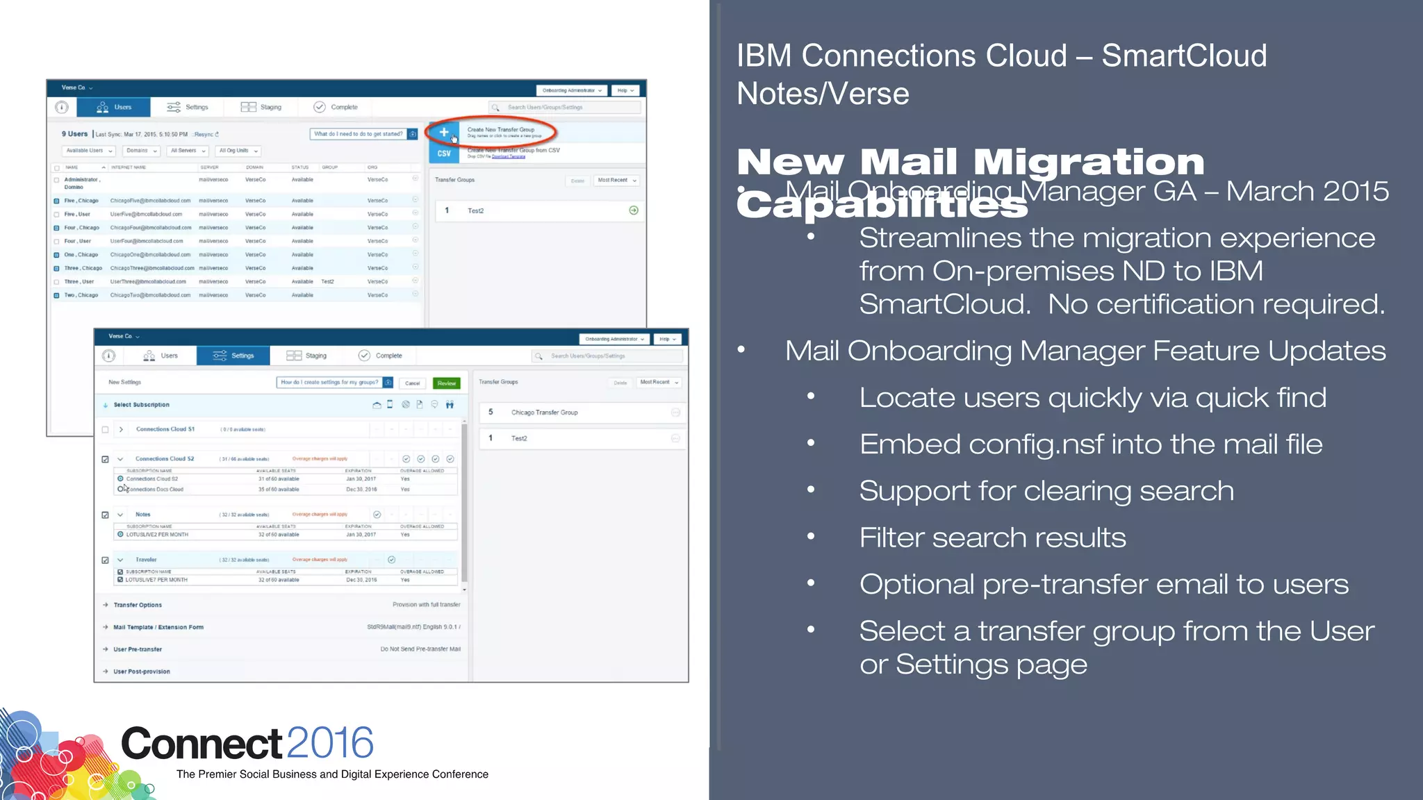 ​
• Mail Onboarding Manager GA – March 2015
• Streamlines the migration experience
from On-premises ND to IBM
SmartCloud. No certification required.
• Mail Onboarding Manager Feature Updates
• Locate users quickly via quick find
• Embed config.nsf into the mail file
• Support for clearing search
• Filter search results
• Optional pre-transfer email to users
• Select a transfer group from the User
or Settings page
​
​
IBM Connections Cloud – SmartCloud
Notes/Verse
​
New Mail Migration
Capabilities
​​​​
 