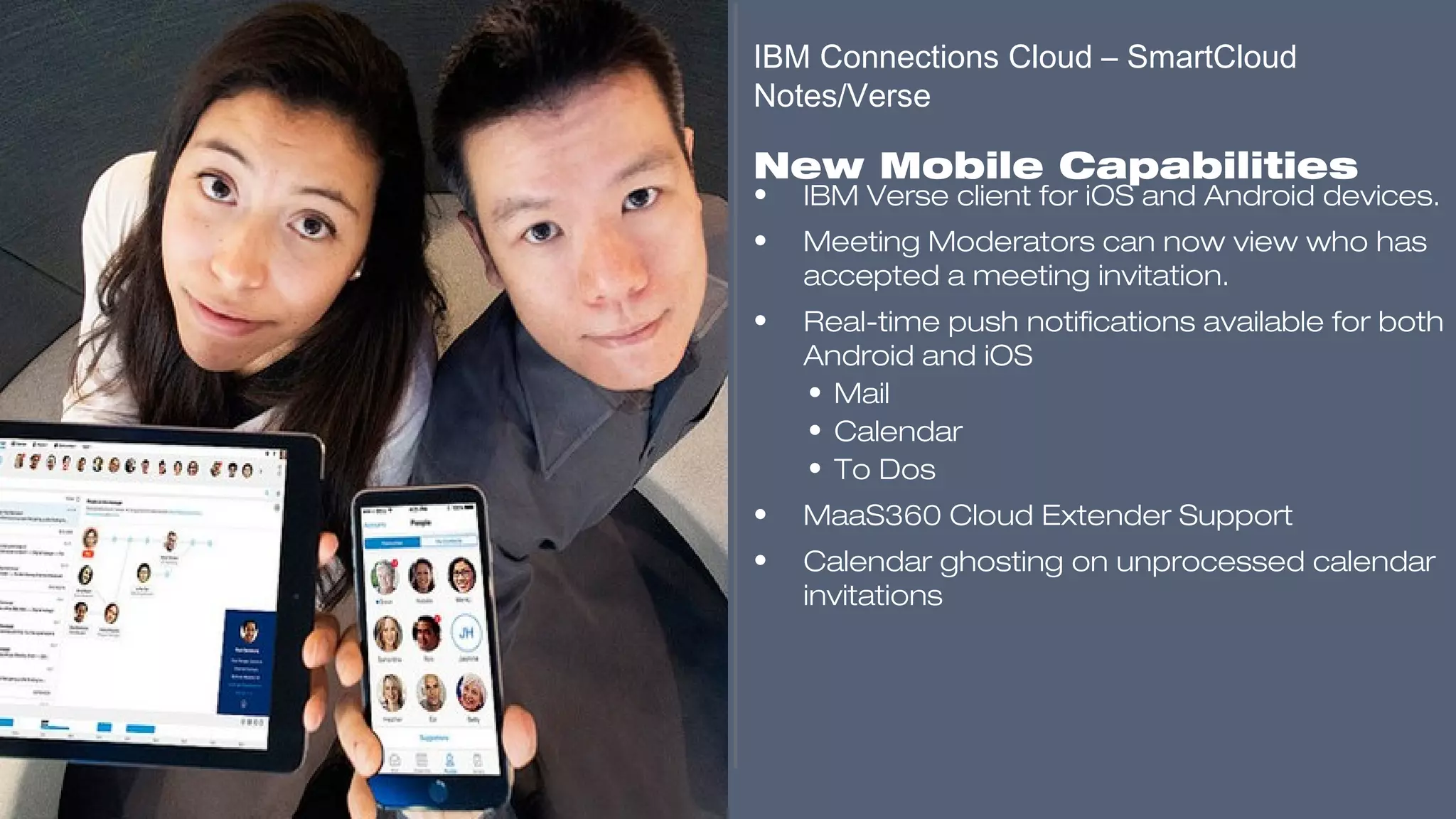 ​
• IBM Verse client for iOS and Android devices.
• Meeting Moderators can now view who has
accepted a meeting invitation.
• Real-time push notifications available for both
Android and iOS
• Mail
• Calendar
• To Dos
• MaaS360 Cloud Extender Support
• Calendar ghosting on unprocessed calendar
invitations
​
​
​
IBM Connections Cloud – SmartCloud
Notes/Verse
​
New Mobile Capabilities
​​​​​
 