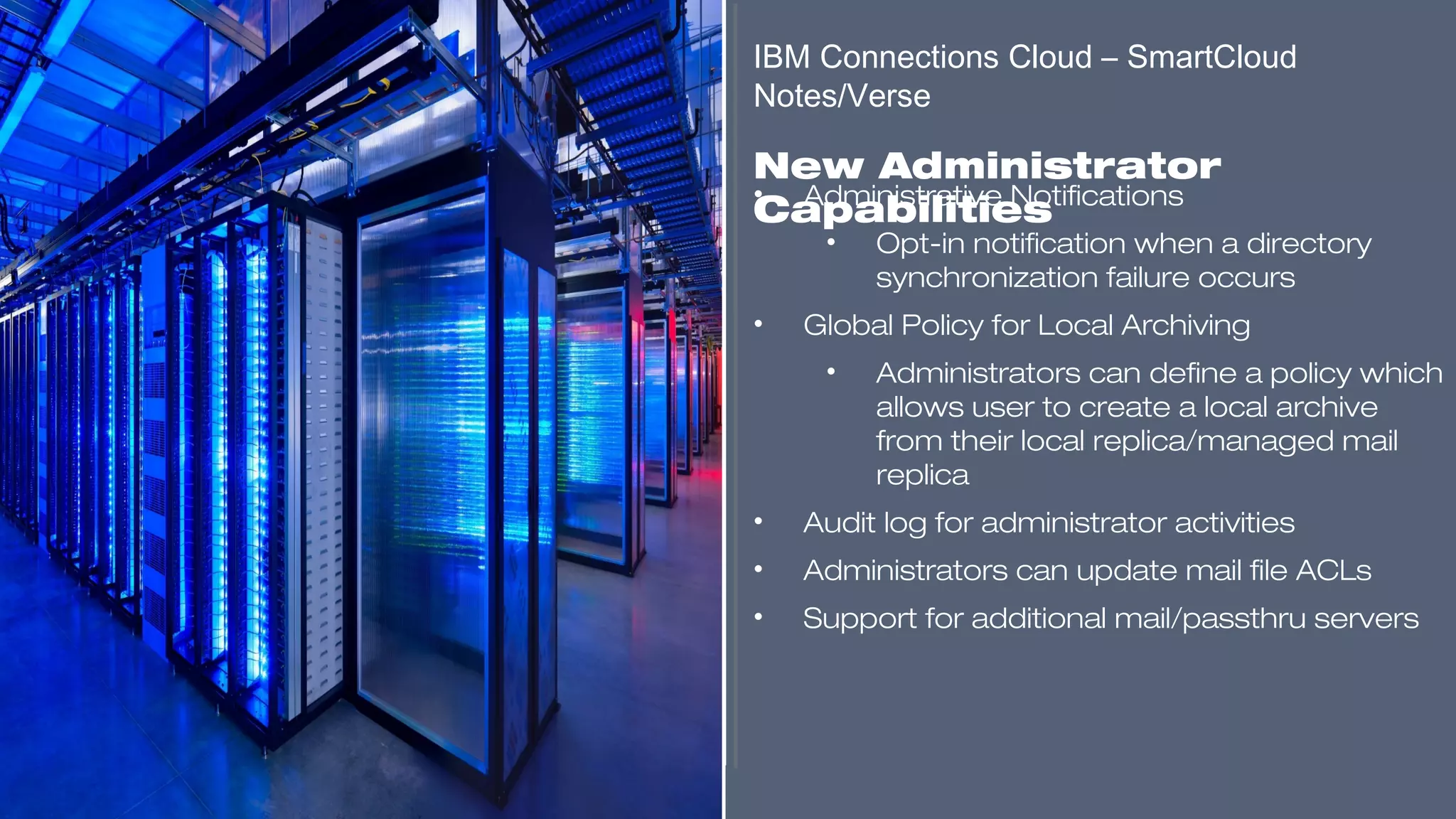 ​
• Administrative Notifications
• Opt-in notification when a directory
synchronization failure occurs
• Global Policy for Local Archiving
• Administrators can define a policy which
allows user to create a local archive
from their local replica/managed mail
replica
• Audit log for administrator activities
• Administrators can update mail file ACLs
• Support for additional mail/passthru servers
​
IBM Connections Cloud – SmartCloud
Notes/Verse
​
New Administrator
Capabilities
​​​​​
 
