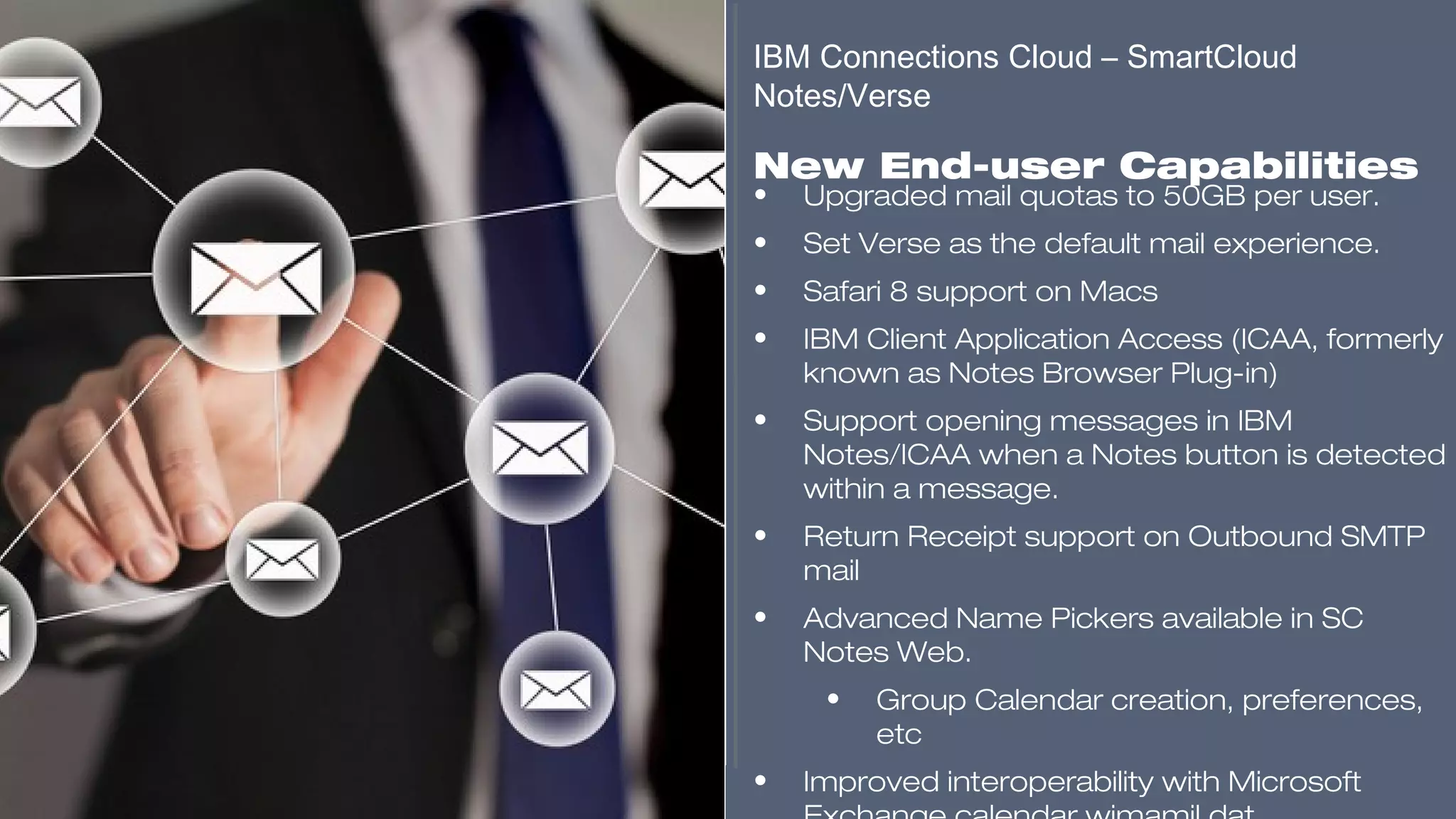 ​
• Upgraded mail quotas to 50GB per user.
• Set Verse as the default mail experience.
• Safari 8 support on Macs
• IBM Client Application Access (ICAA, formerly
known as Notes Browser Plug-in)
• Support opening messages in IBM
Notes/ICAA when a Notes button is detected
within a message.
• Return Receipt support on Outbound SMTP
mail
• Advanced Name Pickers available in SC
Notes Web.
• Group Calendar creation, preferences,
etc
• Improved interoperability with Microsoft
IBM Connections Cloud – SmartCloud
Notes/Verse
​
New End-user Capabilities
​​​​​
 
