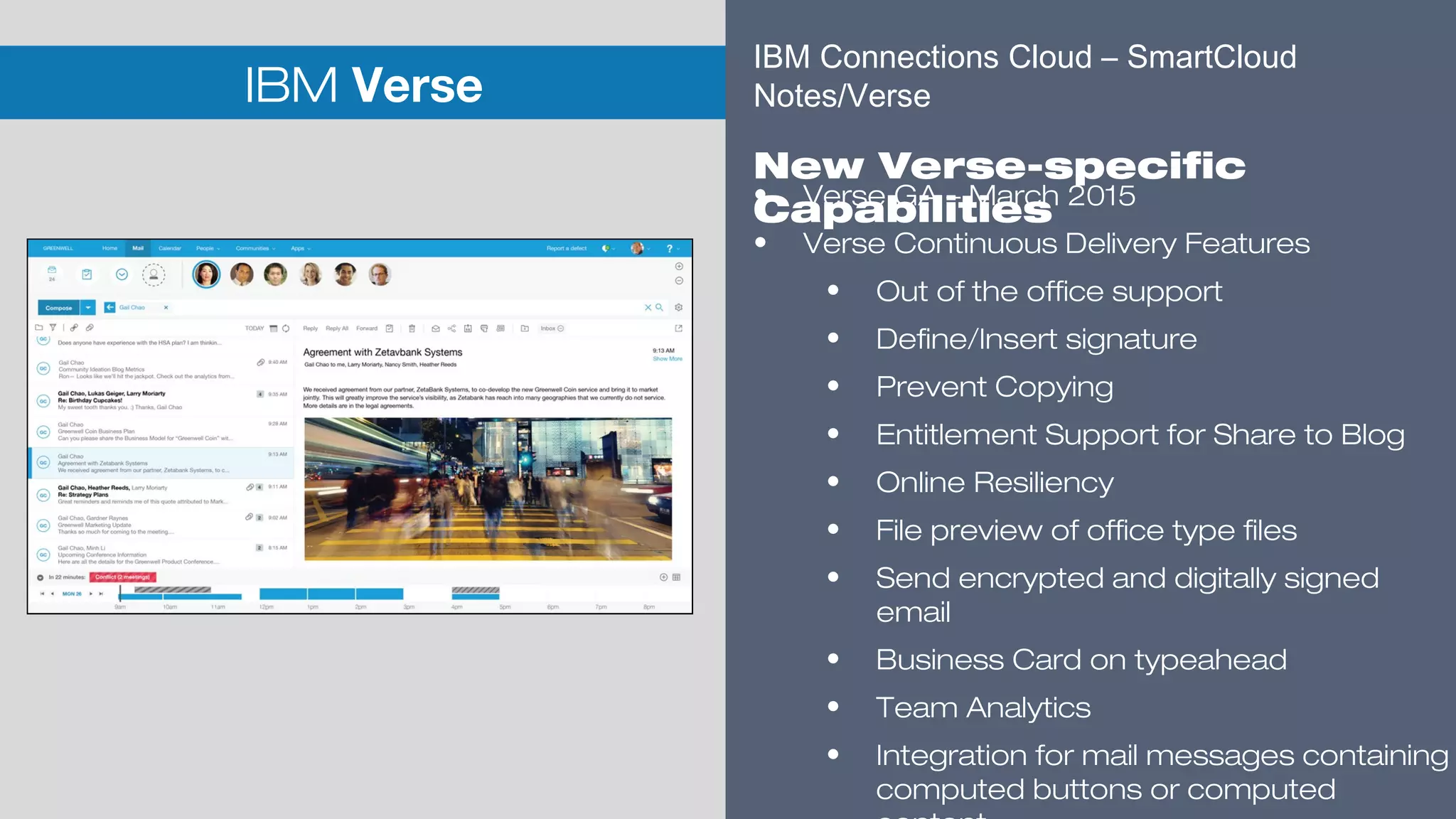 ​
IBM Verse
​
• Verse GA – March 2015
• Verse Continuous Delivery Features
• Out of the office support
• Define/Insert signature
• Prevent Copying
• Entitlement Support for Share to Blog
• Online Resiliency
• File preview of office type files
• Send encrypted and digitally signed
email
• Business Card on typeahead
• Team Analytics
• Integration for mail messages containing
computed buttons or computed
IBM Connections Cloud – SmartCloud
Notes/Verse
​
New Verse-specific
Capabilities
 