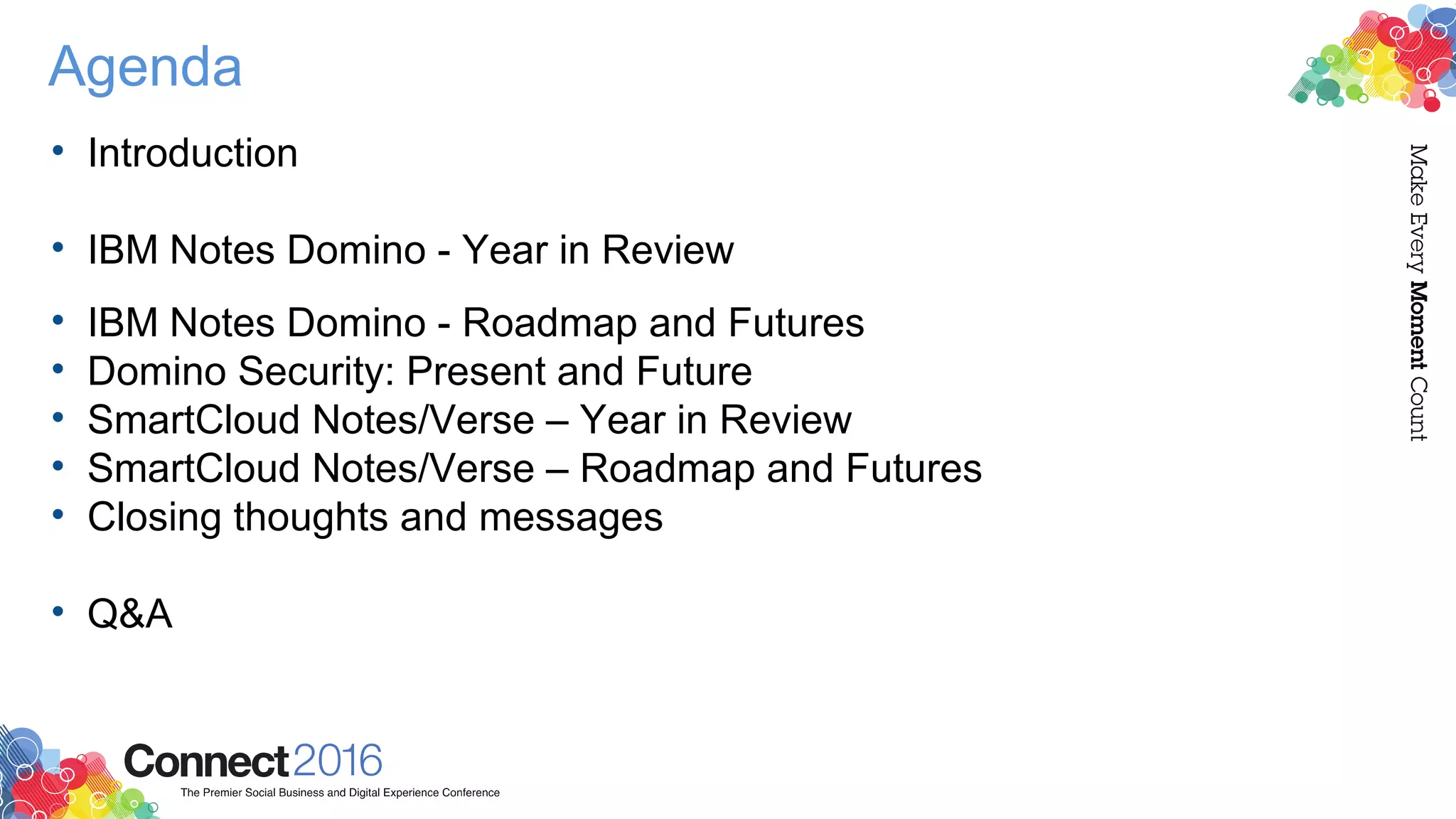 Agenda
• Introduction
• IBM Notes Domino - Year in Review
• IBM Notes Domino - Roadmap and Futures
• Domino Security: Present and Future
• SmartCloud Notes/Verse – Year in Review
• SmartCloud Notes/Verse – Roadmap and Futures
• Closing thoughts and messages
• Q&A
 