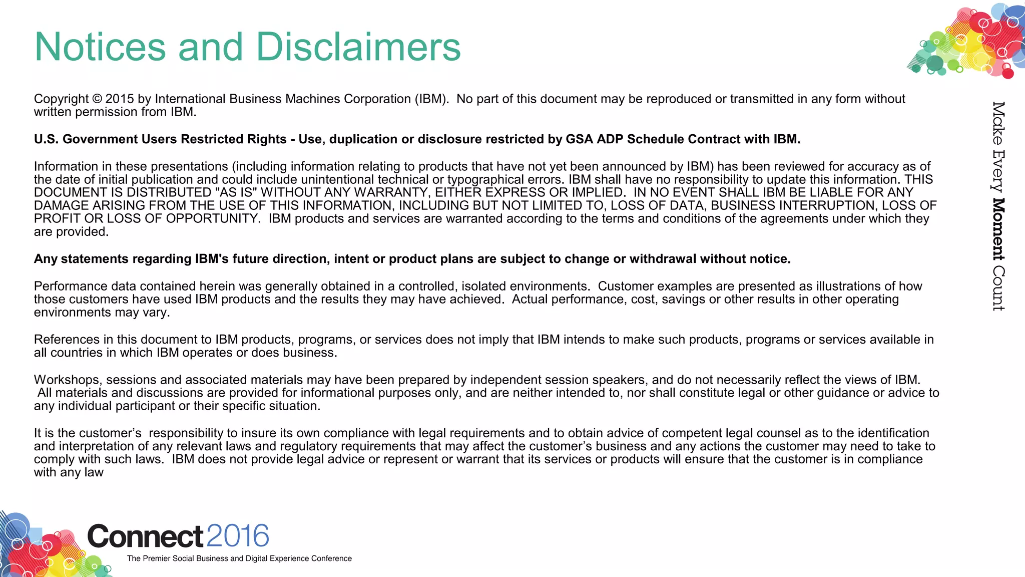 Notices and Disclaimers
Copyright © 2015 by International Business Machines Corporation (IBM). No part of this document may be reproduced or transmitted in any form without
written permission from IBM.
U.S. Government Users Restricted Rights - Use, duplication or disclosure restricted by GSA ADP Schedule Contract with IBM.
Information in these presentations (including information relating to products that have not yet been announced by IBM) has been reviewed for accuracy as of
the date of initial publication and could include unintentional technical or typographical errors. IBM shall have no responsibility to update this information. THIS
DOCUMENT IS DISTRIBUTED "AS IS" WITHOUT ANY WARRANTY, EITHER EXPRESS OR IMPLIED. IN NO EVENT SHALL IBM BE LIABLE FOR ANY
DAMAGE ARISING FROM THE USE OF THIS INFORMATION, INCLUDING BUT NOT LIMITED TO, LOSS OF DATA, BUSINESS INTERRUPTION, LOSS OF
PROFIT OR LOSS OF OPPORTUNITY. IBM products and services are warranted according to the terms and conditions of the agreements under which they
are provided.
Any statements regarding IBM's future direction, intent or product plans are subject to change or withdrawal without notice.
Performance data contained herein was generally obtained in a controlled, isolated environments. Customer examples are presented as illustrations of how
those customers have used IBM products and the results they may have achieved. Actual performance, cost, savings or other results in other operating
environments may vary.
References in this document to IBM products, programs, or services does not imply that IBM intends to make such products, programs or services available in
all countries in which IBM operates or does business.
Workshops, sessions and associated materials may have been prepared by independent session speakers, and do not necessarily reflect the views of IBM.
All materials and discussions are provided for informational purposes only, and are neither intended to, nor shall constitute legal or other guidance or advice to
any individual participant or their specific situation.
It is the customer’s responsibility to insure its own compliance with legal requirements and to obtain advice of competent legal counsel as to the identification
and interpretation of any relevant laws and regulatory requirements that may affect the customer’s business and any actions the customer may need to take to
comply with such laws. IBM does not provide legal advice or represent or warrant that its services or products will ensure that the customer is in compliance
with any law
 