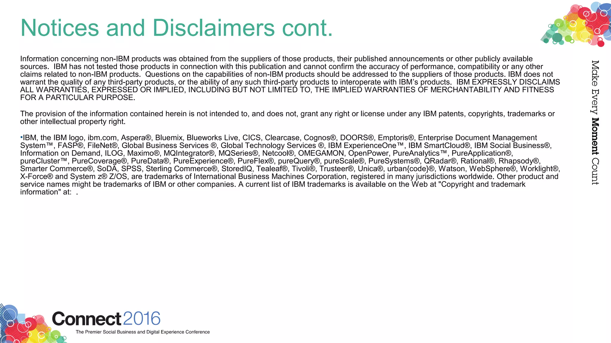 Notices and Disclaimers cont.
Information concerning non-IBM products was obtained from the suppliers of those products, their published announcements or other publicly available
sources. IBM has not tested those products in connection with this publication and cannot confirm the accuracy of performance, compatibility or any other
claims related to non-IBM products. Questions on the capabilities of non-IBM products should be addressed to the suppliers of those products. IBM does not
warrant the quality of any third-party products, or the ability of any such third-party products to interoperate with IBM’s products. IBM EXPRESSLY DISCLAIMS
ALL WARRANTIES, EXPRESSED OR IMPLIED, INCLUDING BUT NOT LIMITED TO, THE IMPLIED WARRANTIES OF MERCHANTABILITY AND FITNESS
FOR A PARTICULAR PURPOSE.
The provision of the information contained herein is not intended to, and does not, grant any right or license under any IBM patents, copyrights, trademarks or
other intellectual property right.
•IBM, the IBM logo, ibm.com, Aspera®, Bluemix, Blueworks Live, CICS, Clearcase, Cognos®, DOORS®, Emptoris®, Enterprise Document Management
System™, FASP®, FileNet®, Global Business Services ®, Global Technology Services ®, IBM ExperienceOne™, IBM SmartCloud®, IBM Social Business®,
Information on Demand, ILOG, Maximo®, MQIntegrator®, MQSeries®, Netcool®, OMEGAMON, OpenPower, PureAnalytics™, PureApplication®,
pureCluster™, PureCoverage®, PureData®, PureExperience®, PureFlex®, pureQuery®, pureScale®, PureSystems®, QRadar®, Rational®, Rhapsody®,
Smarter Commerce®, SoDA, SPSS, Sterling Commerce®, StoredIQ, Tealeaf®, Tivoli®, Trusteer®, Unica®, urban{code}®, Watson, WebSphere®, Worklight®,
X-Force® and System z® Z/OS, are trademarks of International Business Machines Corporation, registered in many jurisdictions worldwide. Other product and
service names might be trademarks of IBM or other companies. A current list of IBM trademarks is available on the Web at "Copyright and trademark
information" at: .
​
 