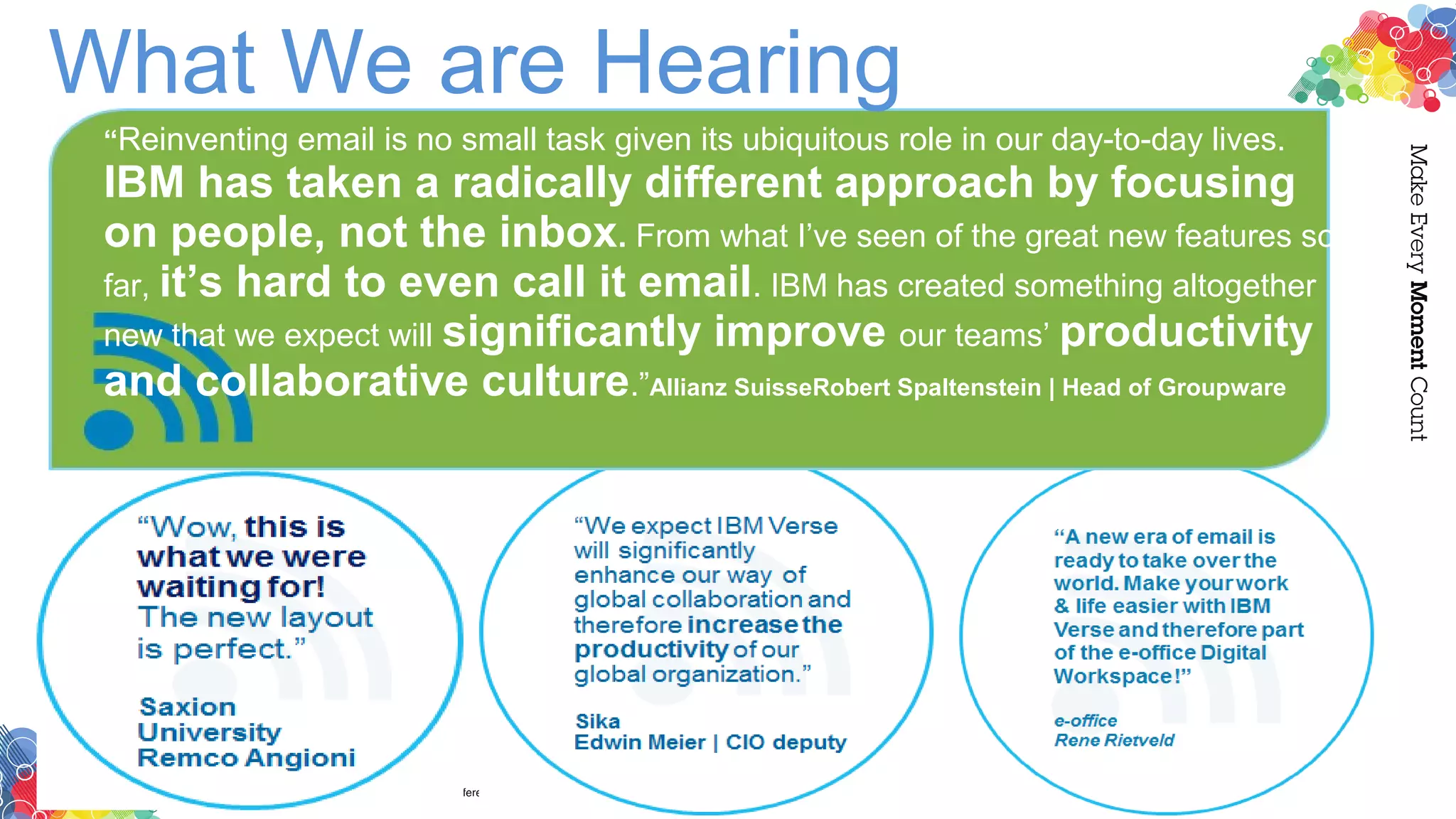 “Reinventing email is no small task given its ubiquitous role in our day-to-day lives.
IBM has taken a radically different approach by focusing
on people, not the inbox. From what I’ve seen of the great new features so
far, it’s hard to even call it email. IBM has created something altogether
new that we expect will significantly improve our teams’ productivity
and collaborative culture.”Allianz SuisseRobert Spaltenstein | Head of Groupware
What We are Hearing
 