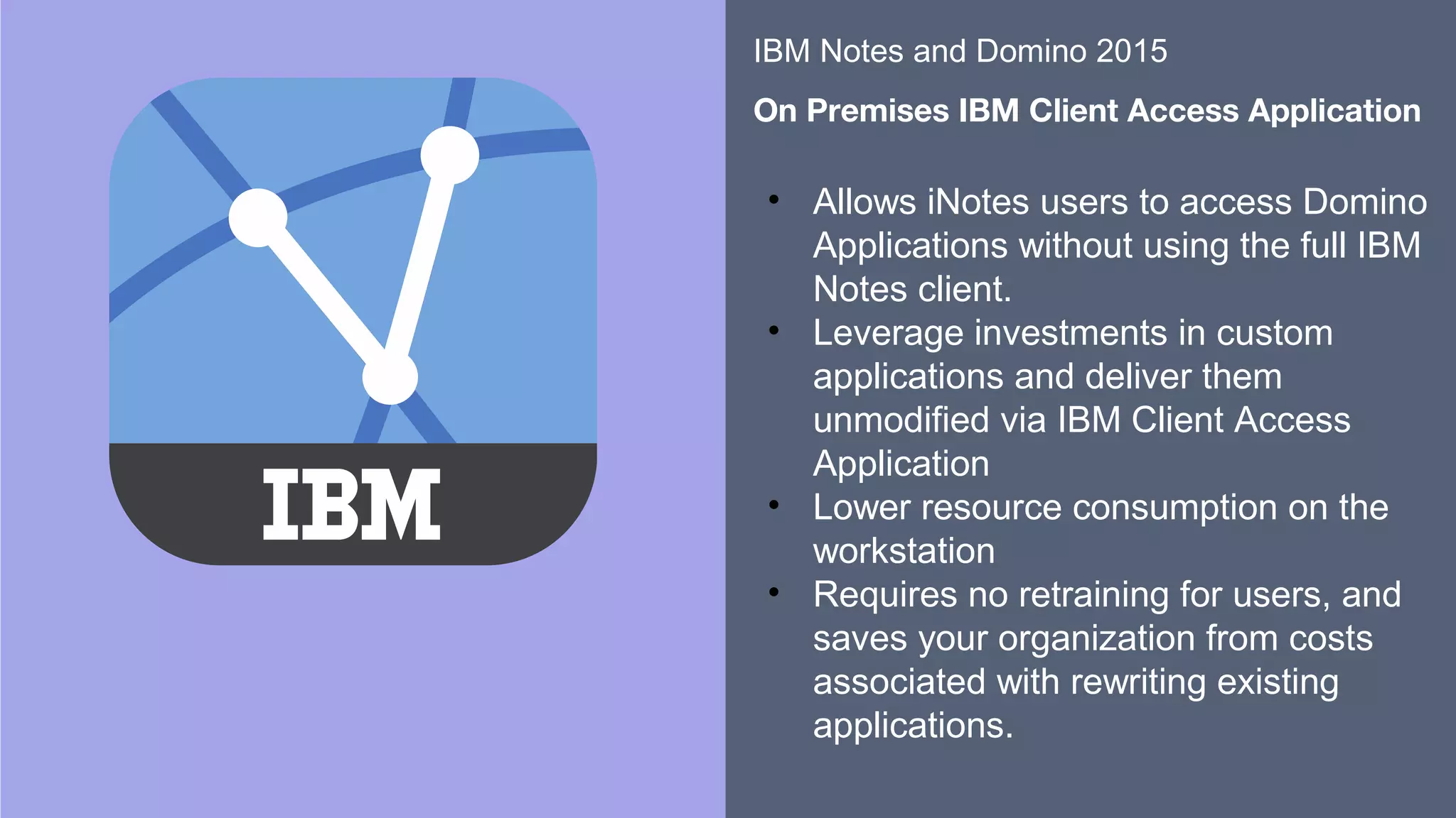 ​​
​
• Allows iNotes users to access Domino
Applications without using the full IBM
Notes client.
• Leverage investments in custom
applications and deliver them
unmodified via IBM Client Access
Application
• Lower resource consumption on the
workstation
• Requires no retraining for users, and
saves your organization from costs
associated with rewriting existing
applications. ​
​
IBM Notes and Domino 2015
​
On Premises IBM Client Access Application
 