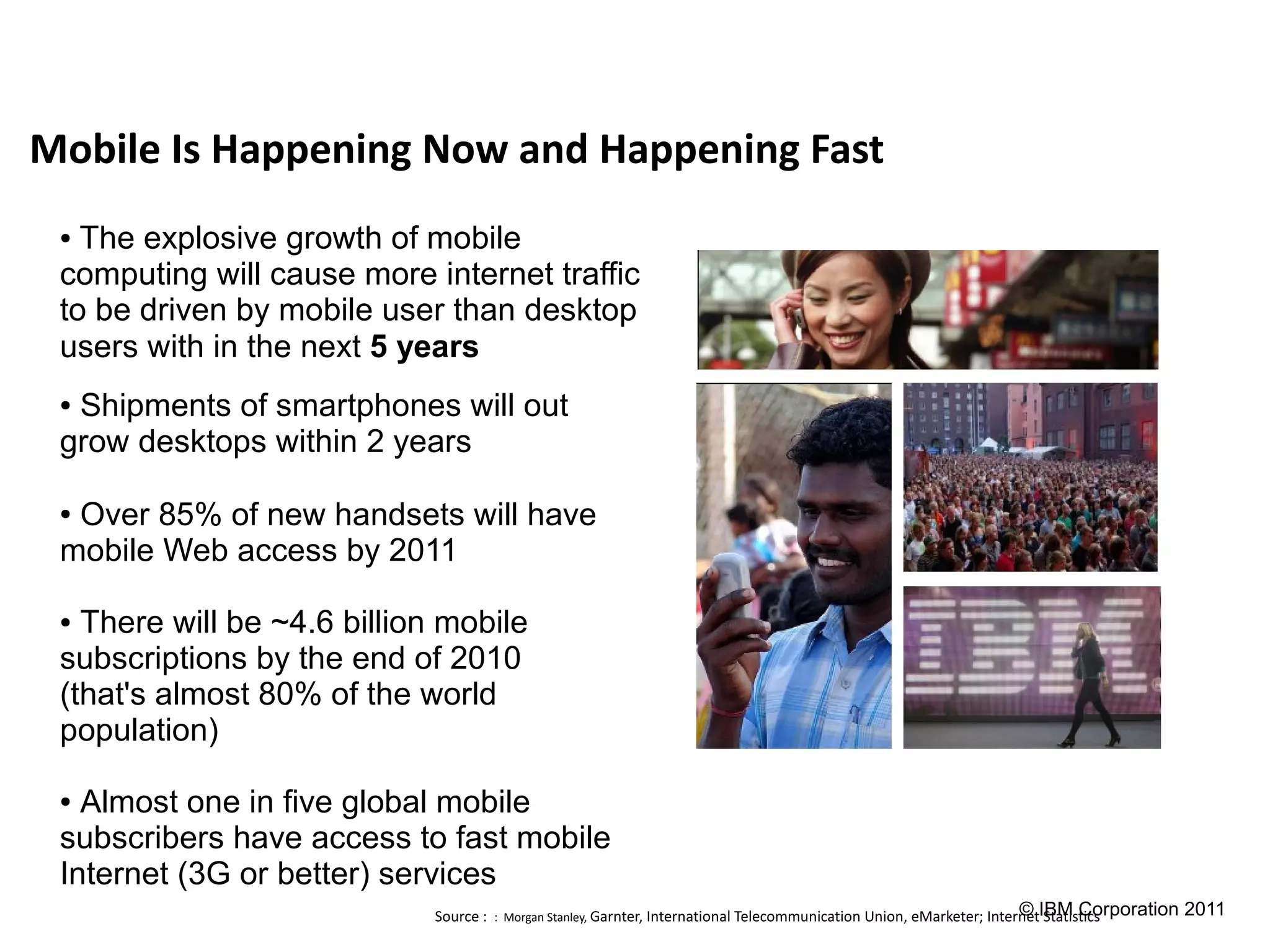 Mobile Is Happening Now and Happening Fast
 ● The explosive growth of mobile
 computing will cause more internet traffic
 to be driven by mobile user than desktop
 users with in the next 5 years
 ●Shipments of smartphones will out
 grow desktops within 2 years

 ●Over 85% of new handsets will have
 mobile Web access by 2011

 ● There will be ~4.6 billion mobile
 subscriptions by the end of 2010
 (that's almost 80% of the world
 population)

 ● Almost one in five global mobile
 subscribers have access to fast mobile
 Internet (3G or better) services
                             Source : : Morgan Stanley, Garnter, International Telecommunication Union, eMarketer; InternetIBM Corporation 2011
                                                                                                                        © Statistics
 