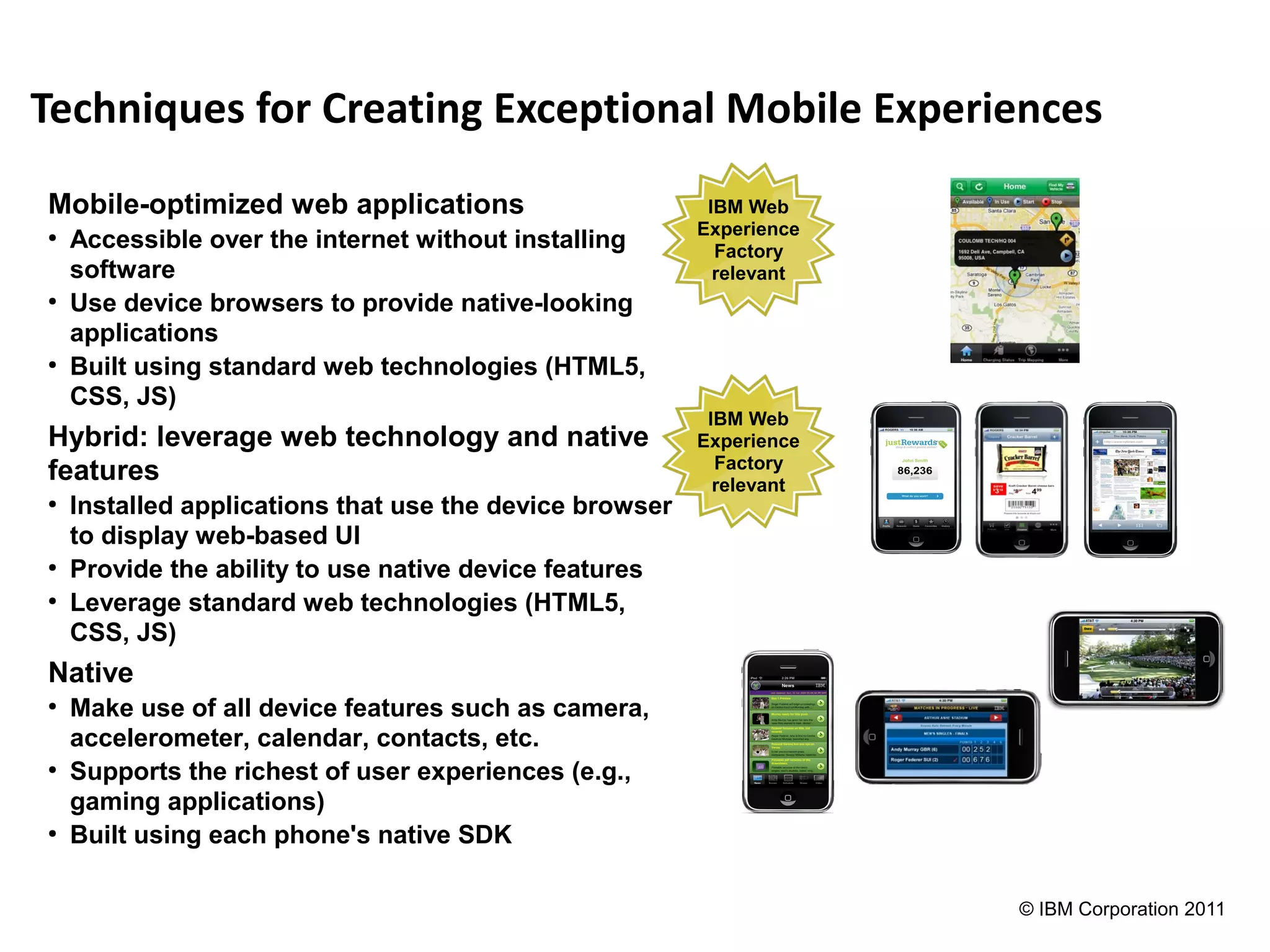 Techniques for Creating Exceptional Mobile Experiences
Mobile-optimized web applications                         IBM Web
                                                         Experience
●
    Accessible over the internet without installing        Factory
    software                                               relevant
●
    Use device browsers to provide native-looking
    applications
●
    Built using standard web technologies (HTML5,
    CSS, JS)
                                                          IBM Web
Hybrid: leverage web technology and native               Experience
                                                           Factory
features                                                   relevant
●
    Installed applications that use the device browser
    to display web-based UI
●
    Provide the ability to use native device features
●
    Leverage standard web technologies (HTML5,
    CSS, JS)
Native
●
    Make use of all device features such as camera,
    accelerometer, calendar, contacts, etc.
●
    Supports the richest of user experiences (e.g.,
    gaming applications)
●
    Built using each phone's native SDK

                                                                      © IBM Corporation 2011
 