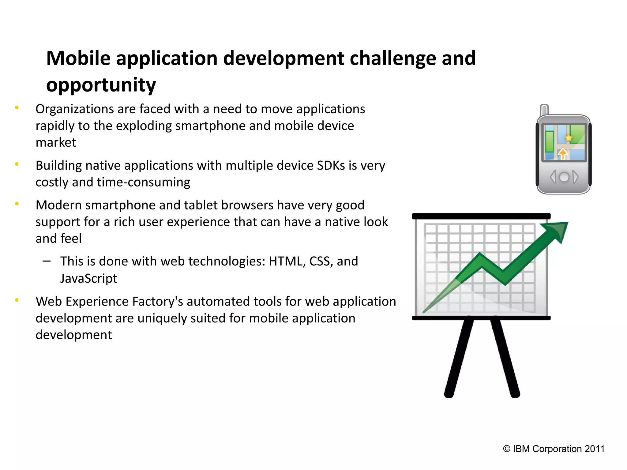 Mobile application development challenge and
     opportunity
•   Organizations are faced with a need to move applications
    rapidly to the exploding smartphone and mobile device
    market
•   Building native applications with multiple device SDKs is very
    costly and time-consuming
•   Modern smartphone and tablet browsers have very good
    support for a rich user experience that can have a native look
    and feel
     – This is done with web technologies: HTML, CSS, and
       JavaScript
•   Web Experience Factory's automated tools for web application
    development are uniquely suited for mobile application
    development




                                                                     © IBM Corporation 2011
 