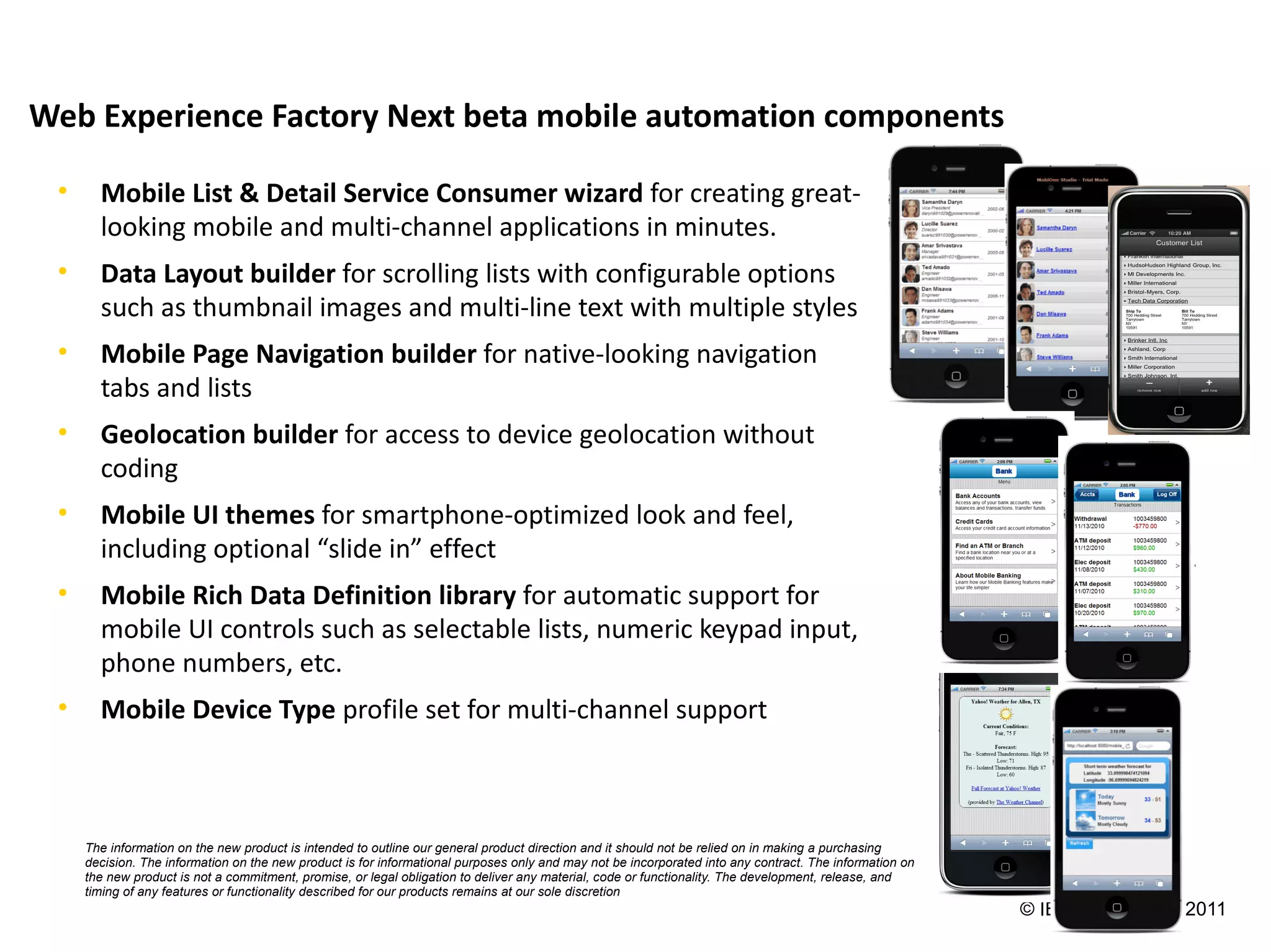Web Experience Factory Next beta mobile automation components

 •     Mobile List & Detail Service Consumer wizard for creating great-
       looking mobile and multi-channel applications in minutes.
 •     Data Layout builder for scrolling lists with configurable options
       such as thumbnail images and multi-line text with multiple styles
 •     Mobile Page Navigation builder for native-looking navigation
       tabs and lists
 •     Geolocation builder for access to device geolocation without
       coding
 •     Mobile UI themes for smartphone-optimized look and feel,
       including optional “slide in” effect
 •     Mobile Rich Data Definition library for automatic support for
       mobile UI controls such as selectable lists, numeric keypad input,
       phone numbers, etc.
 •     Mobile Device Type profile set for multi-channel support



     The information on the new product is intended to outline our general product direction and it should not be relied on in making a purchasing
     decision. The information on the new product is for informational purposes only and may not be incorporated into any contract. The information on
     the new product is not a commitment, promise, or legal obligation to deliver any material, code or functionality. The development, release, and
     timing of any features or functionality described for our products remains at our sole discretion
                                                                                                                                                         © IBM Corporation 2011
 