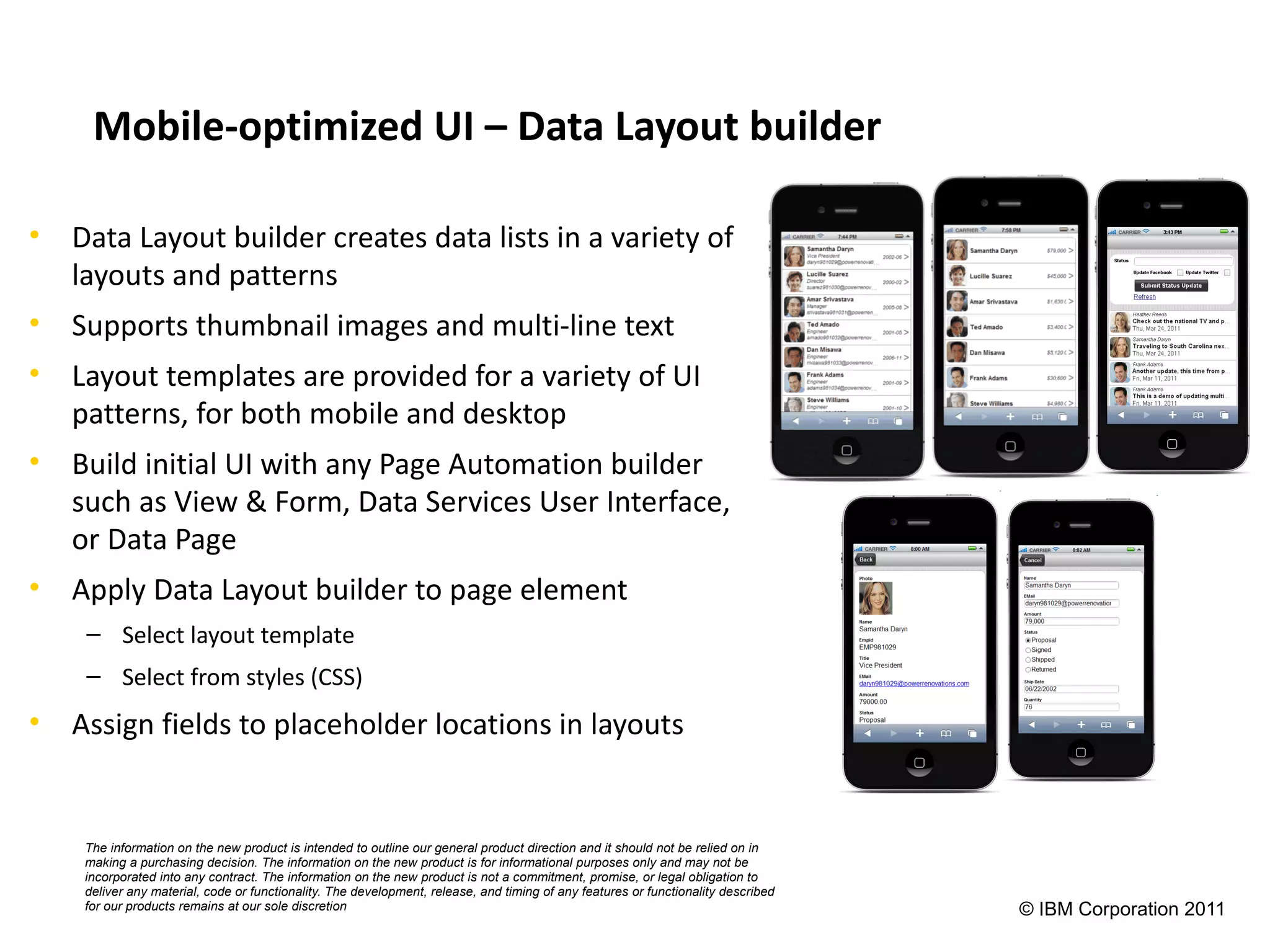 Mobile-optimized UI – Data Layout builder

• Data Layout builder creates data lists in a variety of
  layouts and patterns
• Supports thumbnail images and multi-line text
• Layout templates are provided for a variety of UI
  patterns, for both mobile and desktop
• Build initial UI with any Page Automation builder
  such as View & Form, Data Services User Interface,
  or Data Page
• Apply Data Layout builder to page element
    – Select layout template
    – Select from styles (CSS)
• Assign fields to placeholder locations in layouts


    The information on the new product is intended to outline our general product direction and it should not be relied on in
    making a purchasing decision. The information on the new product is for informational purposes only and may not be
    incorporated into any contract. The information on the new product is not a commitment, promise, or legal obligation to
    deliver any material, code or functionality. The development, release, and timing of any features or functionality described
    for our products remains at our sole discretion                                                                                © IBM Corporation 2011
 