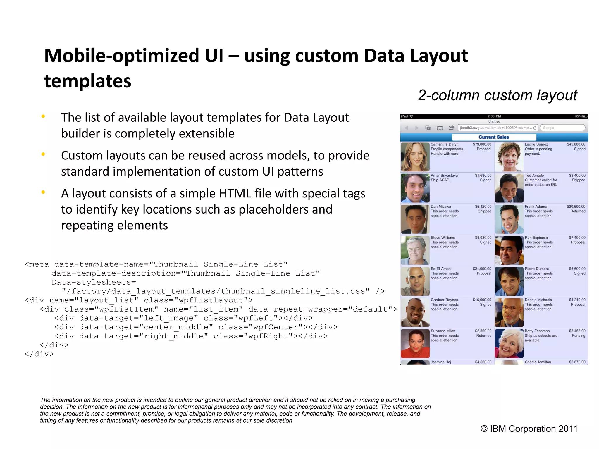 Mobile-optimized UI – using custom Data Layout
    templates
                                                                                                                                              2-column custom layout
   •      The list of available layout templates for Data Layout
          builder is completely extensible
   •      Custom layouts can be reused across models, to provide
          standard implementation of custom UI patterns
   •      A layout consists of a simple HTML file with special tags
          to identify key locations such as placeholders and
          repeating elements

<meta data-template-name="Thumbnail Single-Line List"
     data-template-description="Thumbnail Single-Line List"
     Data-stylesheets=
        "/factory/data_layout_templates/thumbnail_singleline_list.css" />
<div name="layout_list" class="wpfListLayout">
   <div class="wpfListItem" name="list_item" data-repeat-wrapper="default">
       <div data-target="left_image" class="wpfLeft"></div>
       <div data-target="center_middle" class="wpfCenter"></div>
       <div data-target="right_middle" class="wpfRight"></div>
   </div>
</div>




   The information on the new product is intended to outline our general product direction and it should not be relied on in making a purchasing
   decision. The information on the new product is for informational purposes only and may not be incorporated into any contract. The information on
   the new product is not a commitment, promise, or legal obligation to deliver any material, code or functionality. The development, release, and
   timing of any features or functionality described for our products remains at our sole discretion
                                                                                                                                                       © IBM Corporation 2011
 