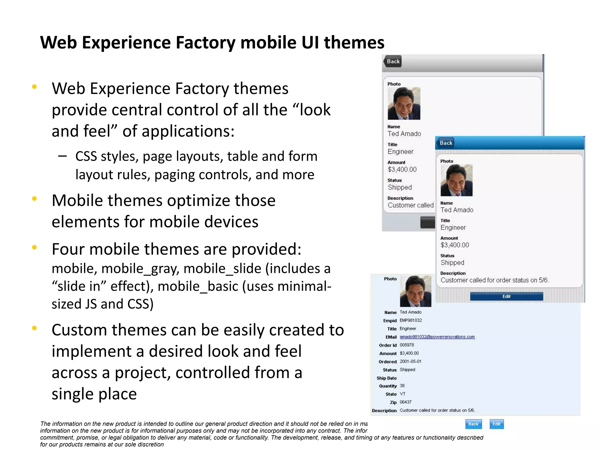 Web Experience Factory mobile UI themes

• Web Experience Factory themes
  provide central control of all the “look
  and feel” of applications:
       – CSS styles, page layouts, table and form
         layout rules, paging controls, and more
• Mobile themes optimize those
  elements for mobile devices
• Four mobile themes are provided:
     mobile, mobile_gray, mobile_slide (includes a
     “slide in” effect), mobile_basic (uses minimal-
     sized JS and CSS)
• Custom themes can be easily created to
  implement a desired look and feel
  across a project, controlled from a
  single place
 The information on the new product is intended to outline our general product direction and it should not be relied on in making a purchasing decision. The
 information on the new product is for informational purposes only and may not be incorporated into any contract. The information on the new product is not a           ©   IBM Corporation 2011
 commitment, promise, or legal obligation to deliver any material, code or functionality. The development, release, and timing of any features or functionality described
 for our products remains at our sole discretion
 