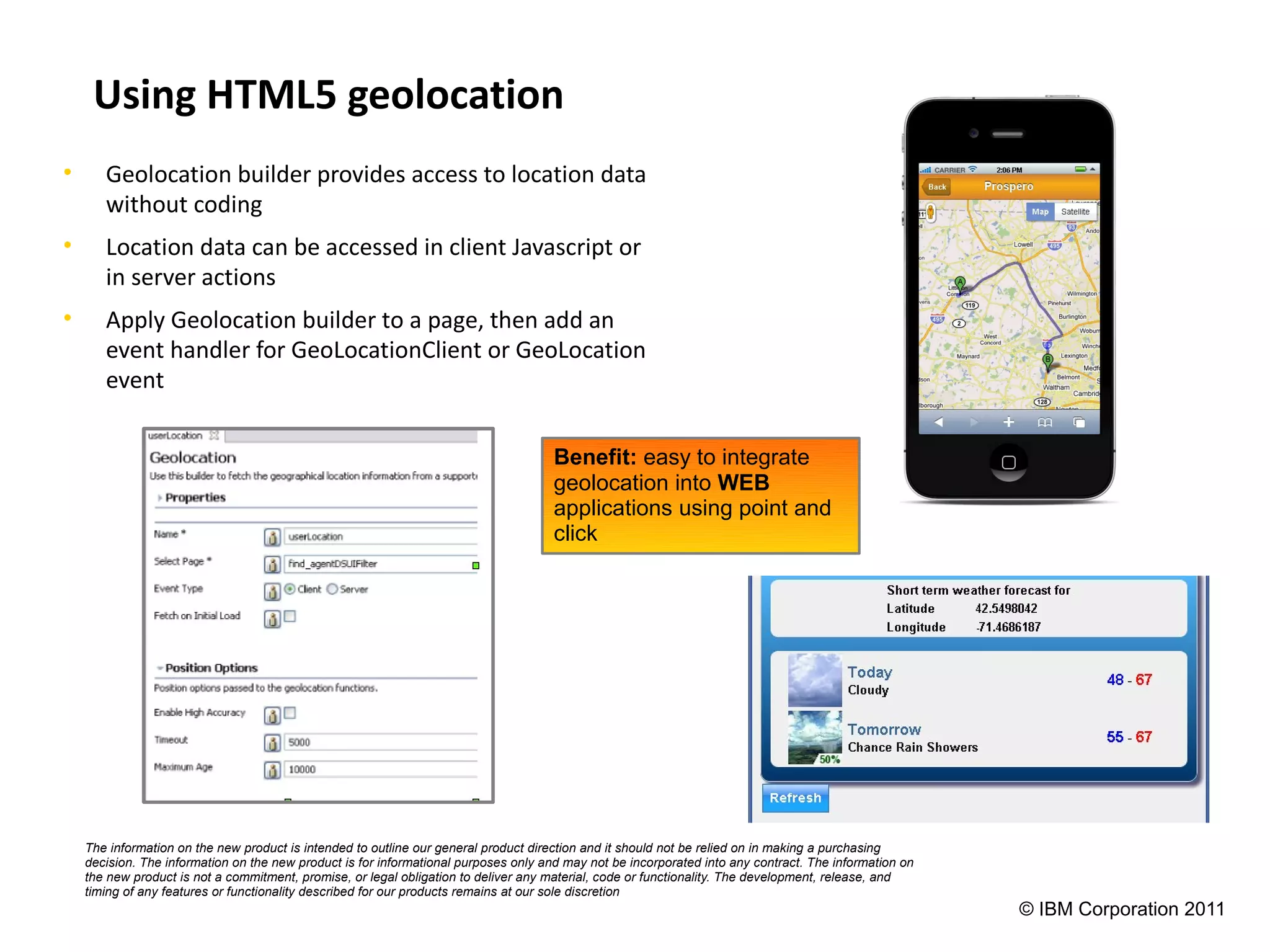 Using HTML5 geolocation
•      Geolocation builder provides access to location data
       without coding
•      Location data can be accessed in client Javascript or
       in server actions
•      Apply Geolocation builder to a page, then add an
       event handler for GeoLocationClient or GeoLocation
       event

                                                                                      Benefit: easy to integrate
                                                                                      geolocation into WEB
                                                                                      applications using point and
                                                                                      click




    The information on the new product is intended to outline our general product direction and it should not be relied on in making a purchasing
    decision. The information on the new product is for informational purposes only and may not be incorporated into any contract. The information on
    the new product is not a commitment, promise, or legal obligation to deliver any material, code or functionality. The development, release, and
    timing of any features or functionality described for our products remains at our sole discretion
                                                                                                                                                        © IBM Corporation 2011
 