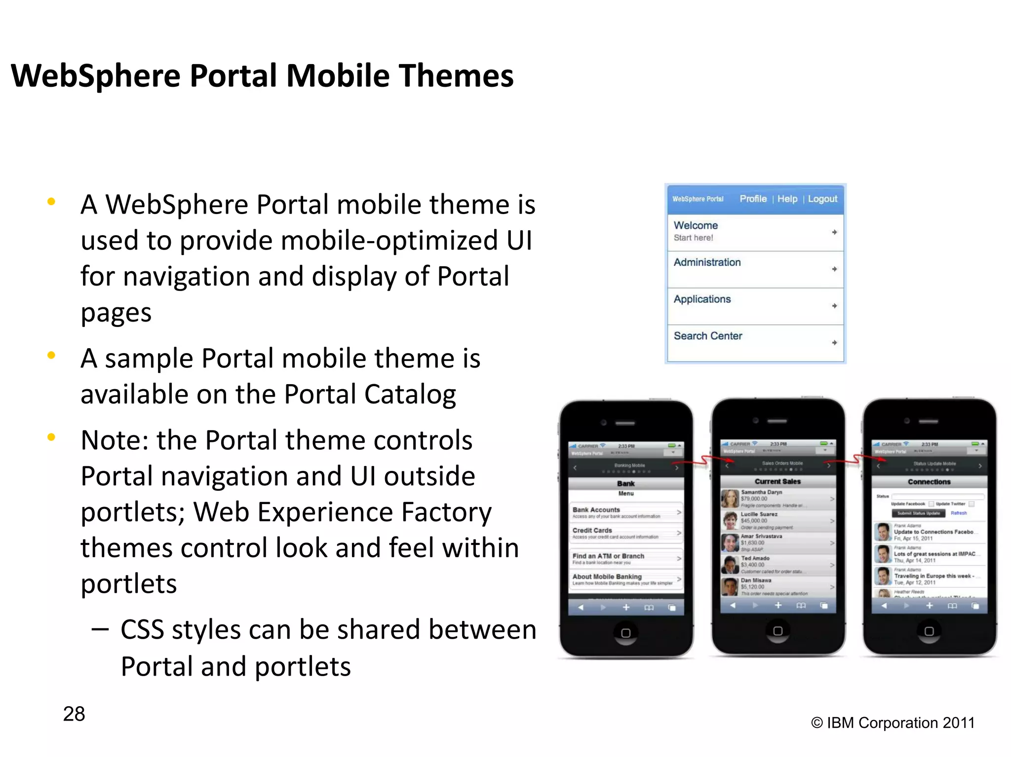 WebSphere Portal Mobile Themes


  • A WebSphere Portal mobile theme is
    used to provide mobile-optimized UI
    for navigation and display of Portal
    pages
  • A sample Portal mobile theme is
    available on the Portal Catalog
  • Note: the Portal theme controls
    Portal navigation and UI outside
    portlets; Web Experience Factory
    themes control look and feel within
    portlets
     – CSS styles can be shared between
        Portal and portlets
   28                                      © IBM Corporation 2011
 