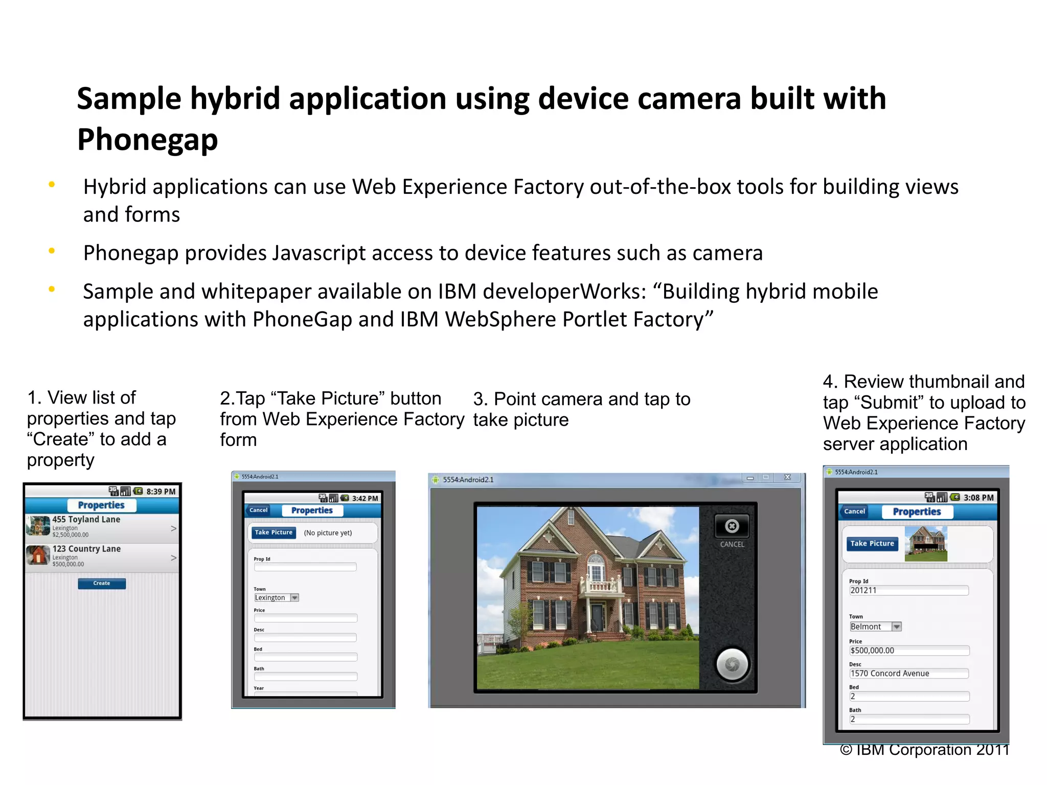Sample hybrid application using device camera built with
      Phonegap
  •   Hybrid applications can use Web Experience Factory out-of-the-box tools for building views
      and forms
  •   Phonegap provides Javascript access to device features such as camera
  •   Sample and whitepaper available on IBM developerWorks: “Building hybrid mobile
      applications with PhoneGap and IBM WebSphere Portlet Factory”

                                                                                  4. Review thumbnail and
1. View list of      2.Tap “Take Picture” button 3. Point camera and tap to       tap “Submit” to upload to
properties and tap   from Web Experience Factory take picture                     Web Experience Factory
“Create” to add a    form                                                         server application
property



                                                                                             ▬




                                                                                    © IBM Corporation 2011
 