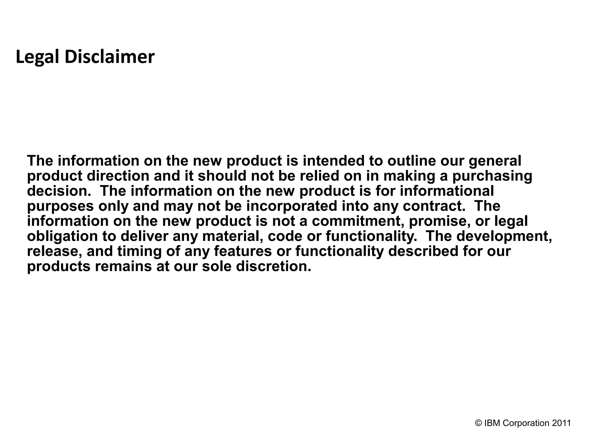 Legal Disclaimer



 The information on the new product is intended to outline our general
 product direction and it should not be relied on in making a purchasing
 decision. The information on the new product is for informational
 purposes only and may not be incorporated into any contract. The
 information on the new product is not a commitment, promise, or legal
 obligation to deliver any material, code or functionality. The development,
 release, and timing of any features or functionality described for our
 products remains at our sole discretion.




                                                                © IBM Corporation 2011
 