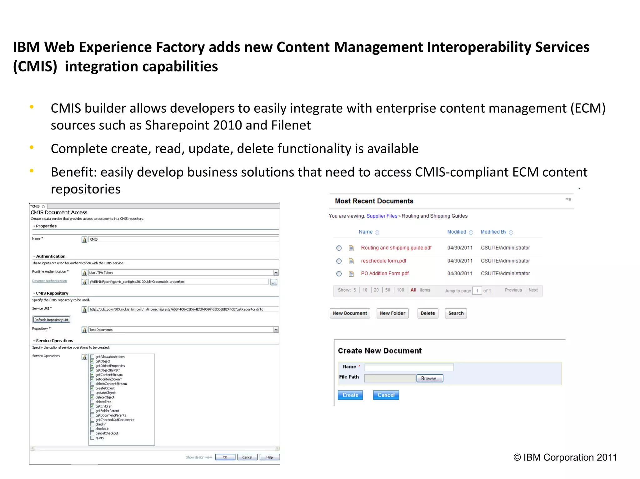 IBM Web Experience Factory adds new Content Management Interoperability Services
(CMIS) integration capabilities

  •   CMIS builder allows developers to easily integrate with enterprise content management (ECM)
      sources such as Sharepoint 2010 and Filenet
  •   Complete create, read, update, delete functionality is available
  •   Benefit: easily develop business solutions that need to access CMIS-compliant ECM content
      repositories




                                                                                  © IBM Corporation 2011
 