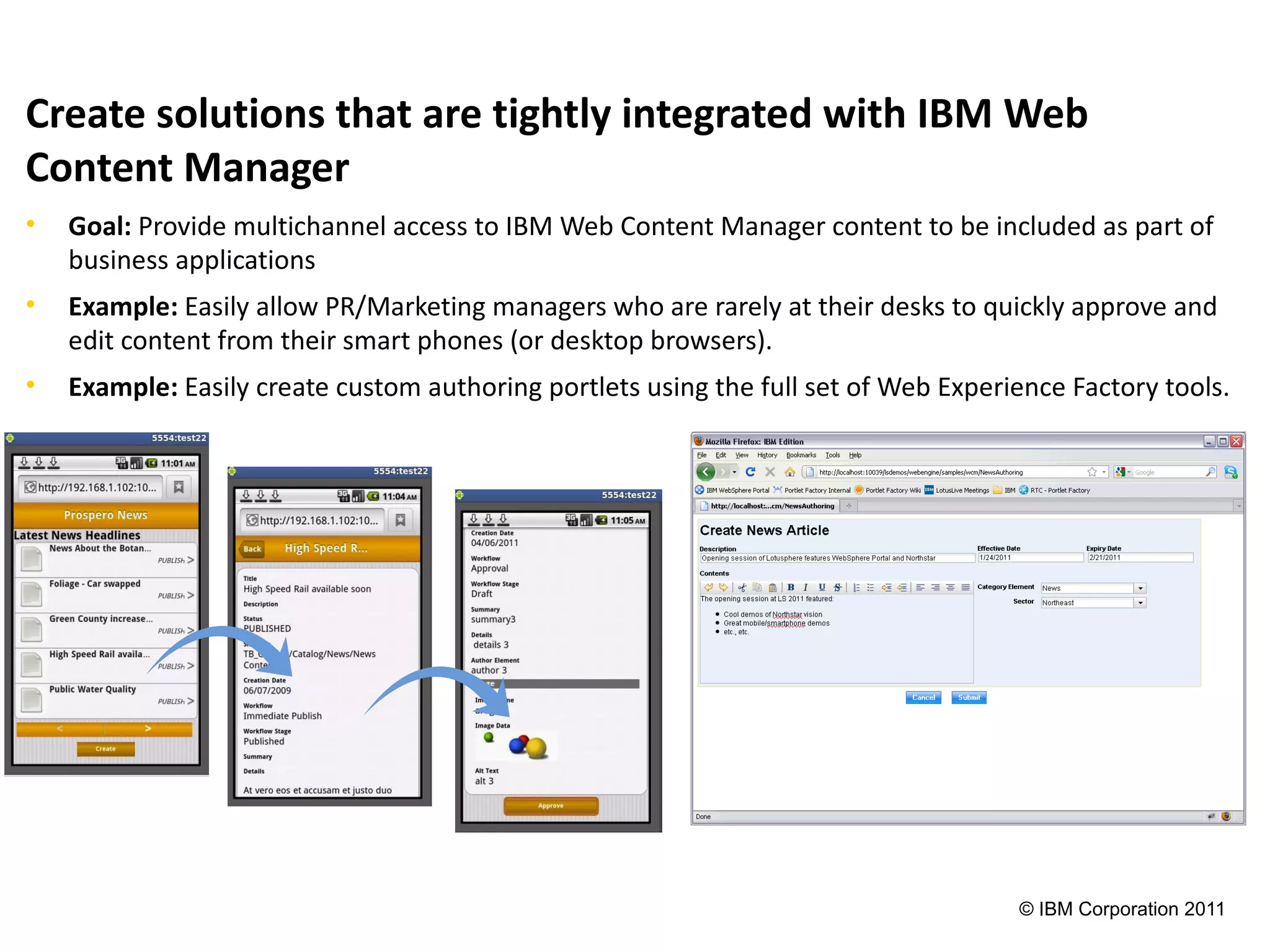 Create solutions that are tightly integrated with IBM Web
Content Manager
•   Goal: Provide multichannel access to IBM Web Content Manager content to be included as part of
    business applications
•   Example: Easily allow PR/Marketing managers who are rarely at their desks to quickly approve and
    edit content from their smart phones (or desktop browsers).
•   Example: Easily create custom authoring portlets using the full set of Web Experience Factory tools.




                                                                                     © IBM Corporation 2011
 
