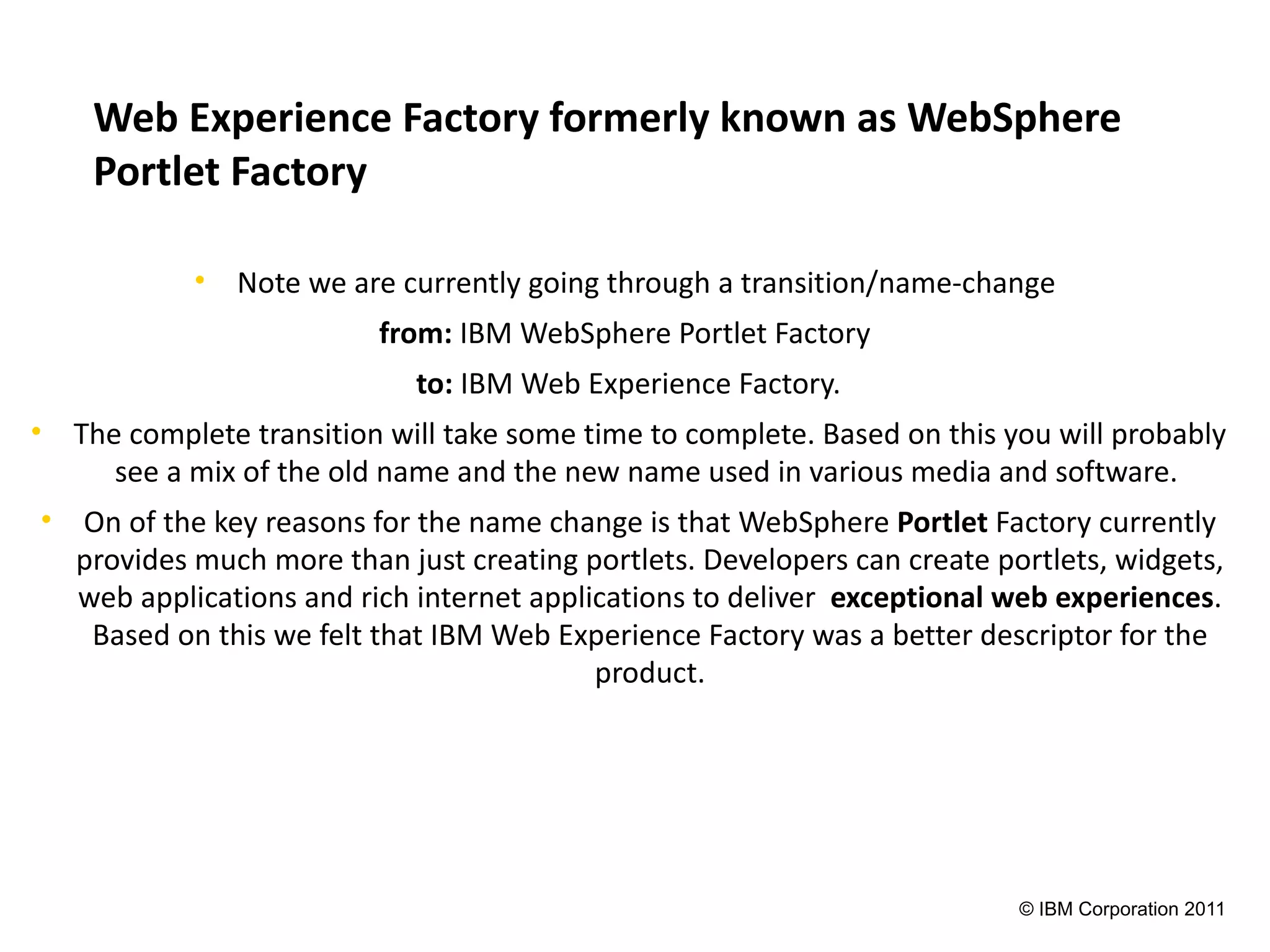 Web Experience Factory formerly known as WebSphere
    Portlet Factory

            • Note we are currently going through a transition/name-change
                          from: IBM WebSphere Portlet Factory
                             to: IBM Web Experience Factory.
• The complete transition will take some time to complete. Based on this you will probably
     see a mix of the old name and the new name used in various media and software.
• On of the key reasons for the name change is that WebSphere Portlet Factory currently
  provides much more than just creating portlets. Developers can create portlets, widgets,
  web applications and rich internet applications to deliver exceptional web experiences.
   Based on this we felt that IBM Web Experience Factory was a better descriptor for the
                                          product.




                                                                          © IBM Corporation 2011
 