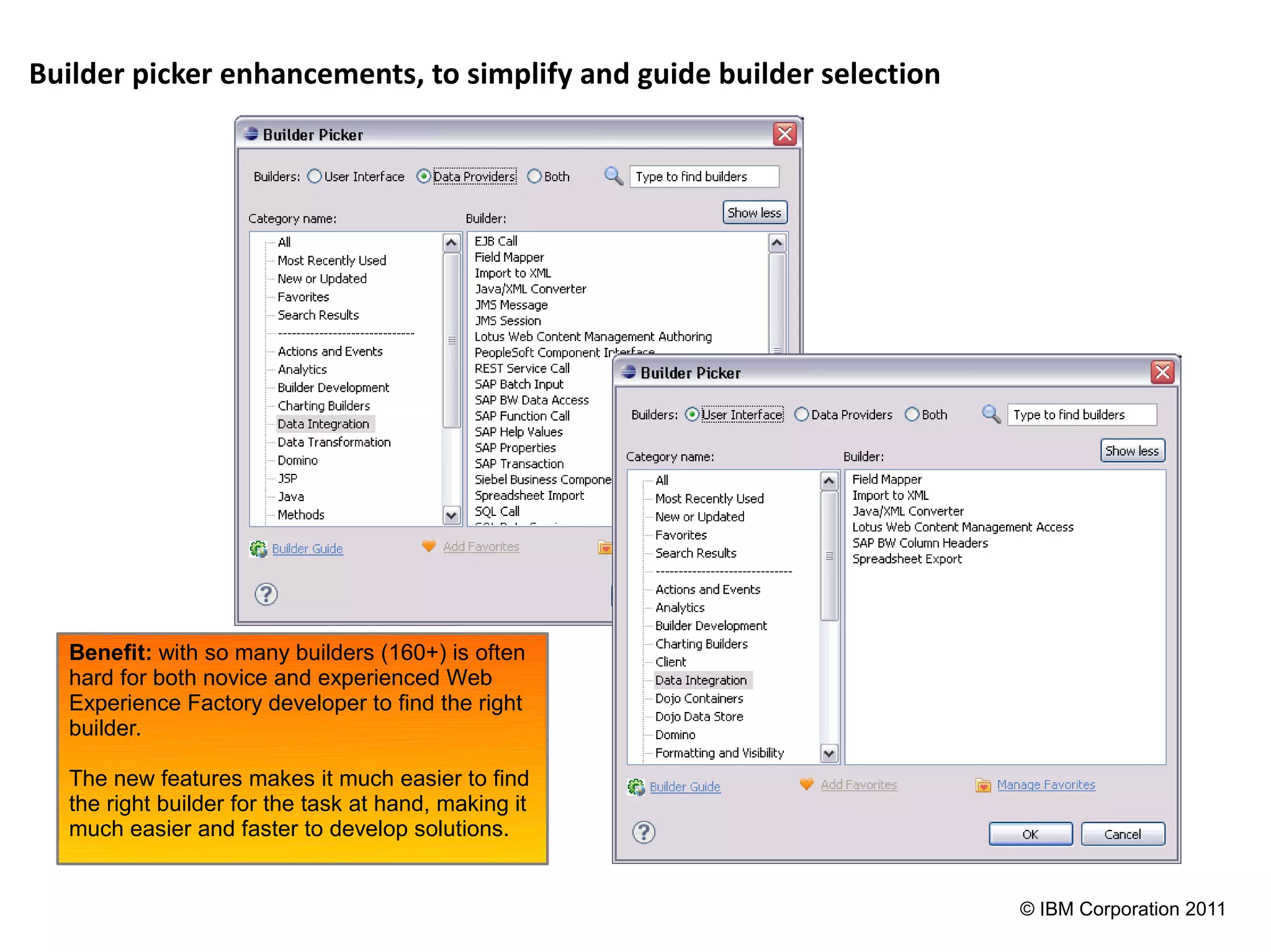 Builder picker enhancements, to simplify and guide builder selection




  Benefit: with so many builders (160+) is often
  hard for both novice and experienced Web
  Experience Factory developer to find the right
  builder.

  The new features makes it much easier to find
  the right builder for the task at hand, making it
  much easier and faster to develop solutions.


                                                                       © IBM Corporation 2011
 