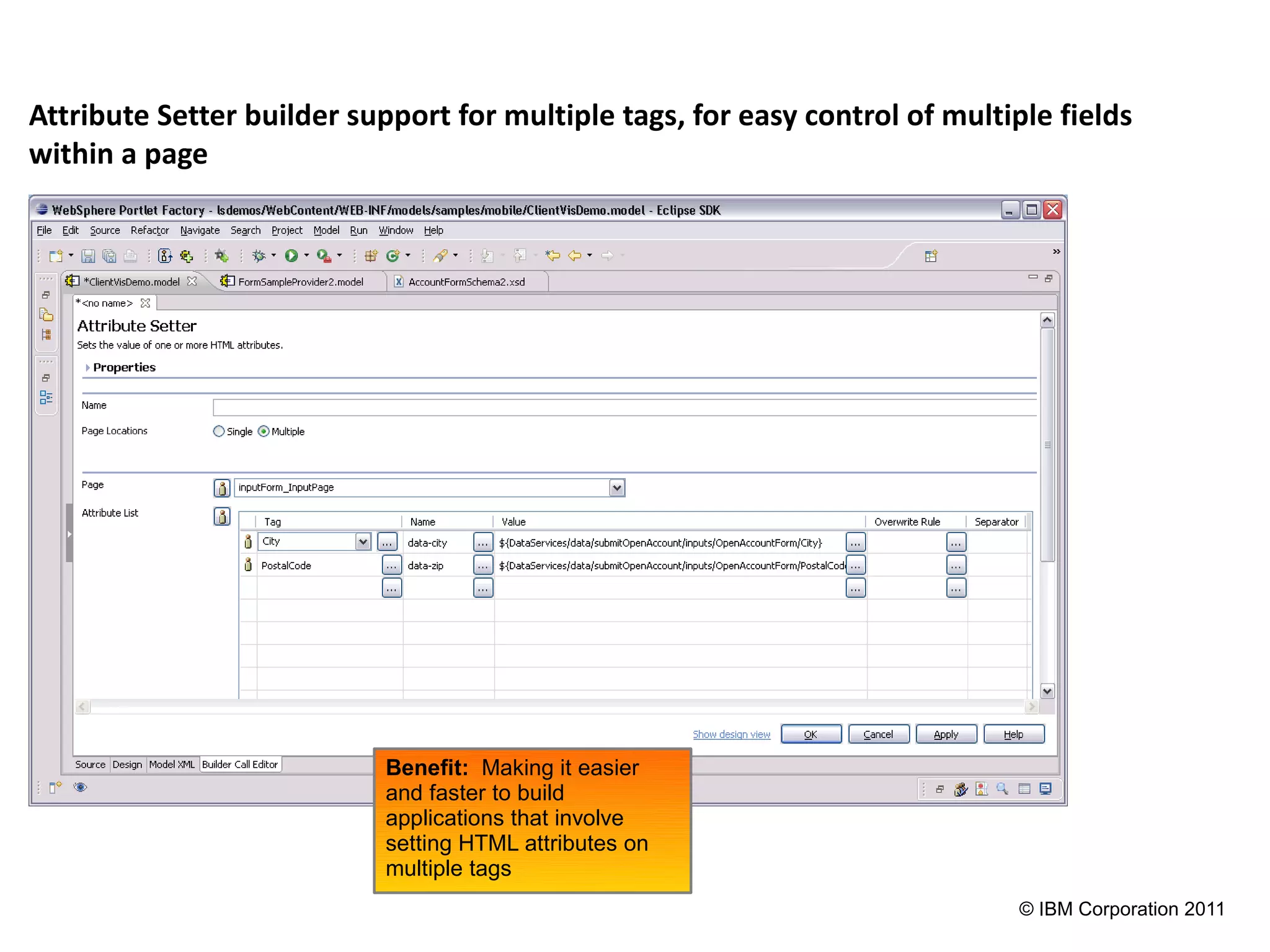 Attribute Setter builder support for multiple tags, for easy control of multiple fields
within a page




                            Benefit: Making it easier
                            and faster to build
                            applications that involve
                            setting HTML attributes on
                            multiple tags
                                                                              © IBM Corporation 2011
 
