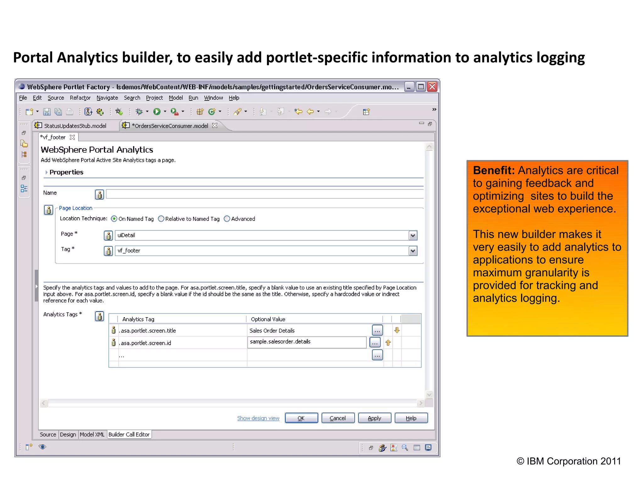 Portal Analytics builder, to easily add portlet-specific information to analytics logging




                                                                       Benefit: Analytics are critical
                                                                       to gaining feedback and
                                                                       optimizing sites to build the
                                                                       exceptional web experience.

                                                                       This new builder makes it
                                                                       very easily to add analytics to
                                                                       applications to ensure
                                                                       maximum granularity is
                                                                       provided for tracking and
                                                                       analytics logging.




                                                                                © IBM Corporation 2011
 