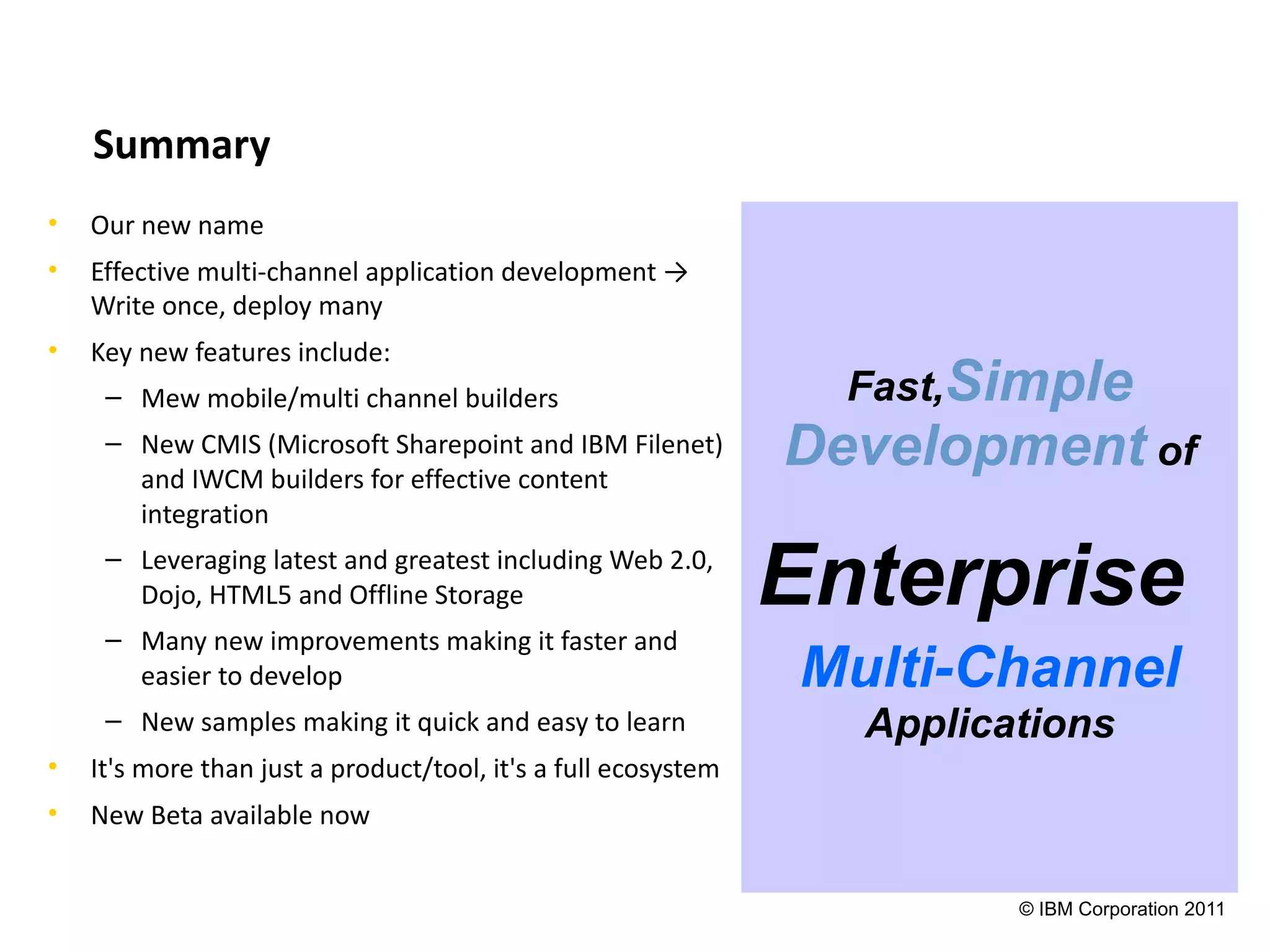 Summary
•   Our new name
•   Effective multi-channel application development →
    Write once, deploy many
•   Key new features include:
     – Mew mobile/multi channel builders                          Fast,Simple
     – New CMIS (Microsoft Sharepoint and IBM Filenet)
       and IWCM builders for effective content
                                                                Development of
       integration
     – Leveraging latest and greatest including Web 2.0,
       Dojo, HTML5 and Offline Storage                          Enterprise
     – Many new improvements making it faster and
       easier to develop                                         Multi-Channel
     – New samples making it quick and easy to learn               Applications
•   It's more than just a product/tool, it's a full ecosystem
•   New Beta available now


                                                                          © IBM Corporation 2011
 