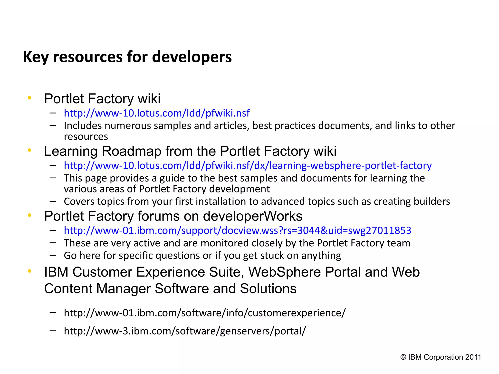 Key resources for developers

• Portlet Factory wiki
   – http://www-10.lotus.com/ldd/pfwiki.nsf
   – Includes numerous samples and articles, best practices documents, and links to other
     resources
• Learning Roadmap from the Portlet Factory wiki
   – http://www-10.lotus.com/ldd/pfwiki.nsf/dx/learning-websphere-portlet-factory
   – This page provides a guide to the best samples and documents for learning the
     various areas of Portlet Factory development
   – Covers topics from your first installation to advanced topics such as creating builders
• Portlet Factory forums on developerWorks
   – http://www-01.ibm.com/support/docview.wss?rs=3044&uid=swg27011853
   – These are very active and are monitored closely by the Portlet Factory team
   – Go here for specific questions or if you get stuck on anything
• IBM Customer Experience Suite, WebSphere Portal and Web
  Content Manager Software and Solutions
   – http://www-01.ibm.com/software/info/customerexperience/
   – http://www-3.ibm.com/software/genservers/portal/

                                                                                © IBM Corporation 2011
 