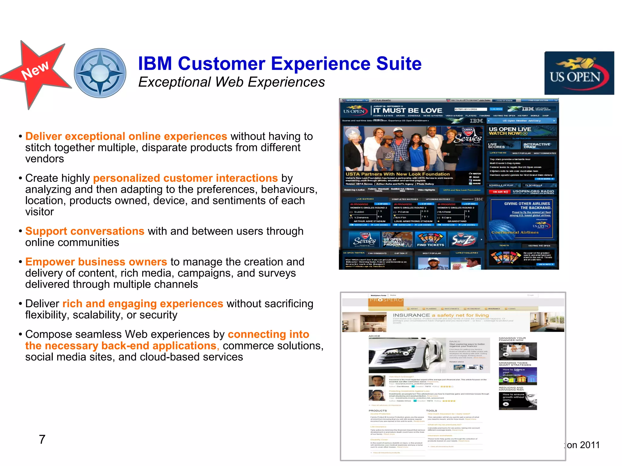 w                    IBM Customer Experience Suite
    Ne                     Exceptional Web Experiences


●   Deliver exceptional online experiences without having to
    stitch together multiple, disparate products from different
    vendors
●   Create highly personalized customer interactions by
    analyzing and then adapting to the preferences, behaviours,
    location, products owned, device, and sentiments of each
    visitor
●   Support conversations with and between users through
    online communities
●   Empower business owners to manage the creation and
    delivery of content, rich media, campaigns, and surveys
    delivered through multiple channels
●   Deliver rich and engaging experiences without sacrificing
    flexibility, scalability, or security
●   Compose seamless Web experiences by connecting into
    the necessary back-end applications, commerce solutions,
    social media sites, and cloud-based services




      7                                                           © IBM Corporation 2011
 