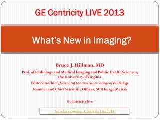 GE Centricity LIVE 2013

What’s New in Imaging?
Bruce J. Hillman, MD
Prof. of Radiology and Medical Imaging and Public Health Sciences,
the University of Virginia
Editor-in-Chief, Journal of the American College of Radiology
Founder and Chief Scientific Officer, ACR Image Metrix
#centricitylive
See what’s coming - Centricity Live 2014

 