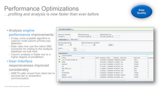 © 2014 IBM Corporation | IBM Confidential 
•Analysis engine performance improvements: 
-A new, more scalable algorithm is used for multi-column primary key detection. 
-Data rules now use the native DB2 connector for writing to the analysis database via bulk load 
-Column analysis is faster due to a higher degree of parallelism 
•User interface responsiveness improved considerably 
-XMETA calls moved from client tier to services tier to streamline communication 
Performance Optimizations …profiling and analysis is now faster than ever before Data Quality  