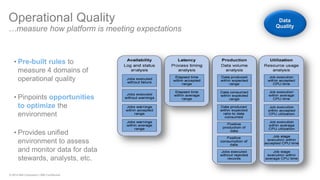 © 2014 IBM Corporation | IBM Confidential 
•Pre-built rules to measure 4 domains of operational quality 
•Pinpoints opportunities to optimize the environment 
•Provides unified environment to assess and monitor data for data stewards, analysts, etc. 
Operational Quality …measure how platform is meeting expectations Data Quality  