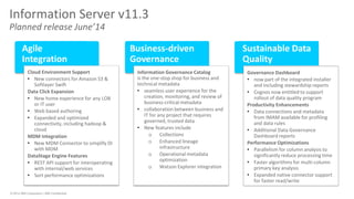 © 2014 IBM Corporation | IBM Confidential 
Information Server v11.3 Planned release June’14 
Agile Integration 
Business-driven Governance 
Sustainable Data Quality 
Information Governance Catalog is the one-stop shop for business and technical metadata 
•seamless user experience for the creation, monitoring, and review of business-critical metadata 
•collaboration between business and IT for any project that requires governed, trusted data 
•New features include 
oCollections 
oEnhanced lineage infrastructure 
oOperational metadata optimization 
oWatson Explorer integration 
Cloud Environment Support 
•New connectors for Amazon S3 & Softlayer Swift Data Click Expansion 
•New home experience for any LOB or IT user 
•Web based authoring 
•Expanded and optimized connectivity, including hadoop & cloud MDM Integration 
•New MDM Connector to simplify DI with MDM DataStage Engine Features 
•REST API support for interoperating with internal/web services 
•Sort performance optimizations 
Governance Dashboard 
•now part of the integrated installer and including stewardship reports 
•Cognos now entitled to support rollout of data quality program Productivity Enhancements 
•Data connections and metadata from IMAM available for profiling and data rules 
•Additional Data Governance Dashboard reports Performance Optimizations 
•Parallelism for column analysis to significantly reduce processing time 
•Faster algorithms for multi-column primary key analysis 
•Expanded native connector support for faster read/write  