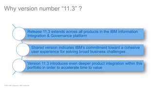 © 2014 IBM Corporation | IBM Confidential 
Why version number “11.3” ? 
Release 11.3 extends across all products in the IBM Information Integration & Governance platform 
Shared version indicates IBM’s commitment toward a cohesive user experience for solving broad business challenges 
Version 11.3 introduces even deeper product integration within this portfolio in order to accelerate time to value  