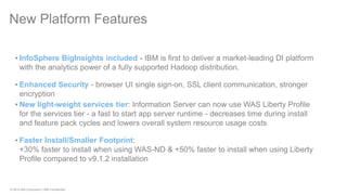 © 2014 IBM Corporation | IBM Confidential 
New Platform Features 
•InfoSphere BigInsights included - IBM is first to deliver a market-leading DI platform with the analytics power of a fully supported Hadoop distribution. 
•Enhanced Security - browser UI single sign-on, SSL client communication, stronger encryption 
•New light-weight services tier: Information Server can now use WAS Liberty Profile for the services tier - a fast to start app server runtime - decreases time during install and feature pack cycles and lowers overall system resource usage costs 
•Faster Install/Smaller Footprint: +30% faster to install when using WAS-ND & +50% faster to install when using Liberty Profile compared to v9.1.2 installation  
