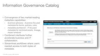 © 2014 IBM Corporation | IBM Confidential 
Information Governance Catalog 
•Convergence of two market-leading metadata capabilities: 
-business glossary - business focused metadata for terms, policies, rules 
-metadata workbench - IT focused metadata for technical assets, lineage, impact analysis 
•Combined interfaces further accelerate business and IT collaboration. 
•Streamlines workflows where users needed access to both styles of metadata.  
