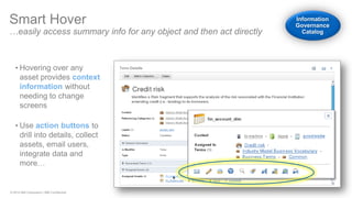 © 2014 IBM Corporation | IBM Confidential 
Smart Hover …easily access summary info for any object and then act directly 
•Hovering over any asset provides context information without needing to change screens 
•Use action buttons to drill into details, collect assets, email users, integrate data and more… Information Governance Catalog  
