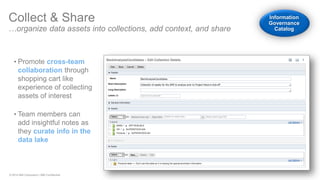 © 2014 IBM Corporation | IBM Confidential 
Collect & Share …organize data assets into collections, add context, and share 
•Promote cross-team collaboration through shopping cart like experience of collecting assets of interest 
•Team members can add insightful notes as they curate info in the data lake Information Governance Catalog  