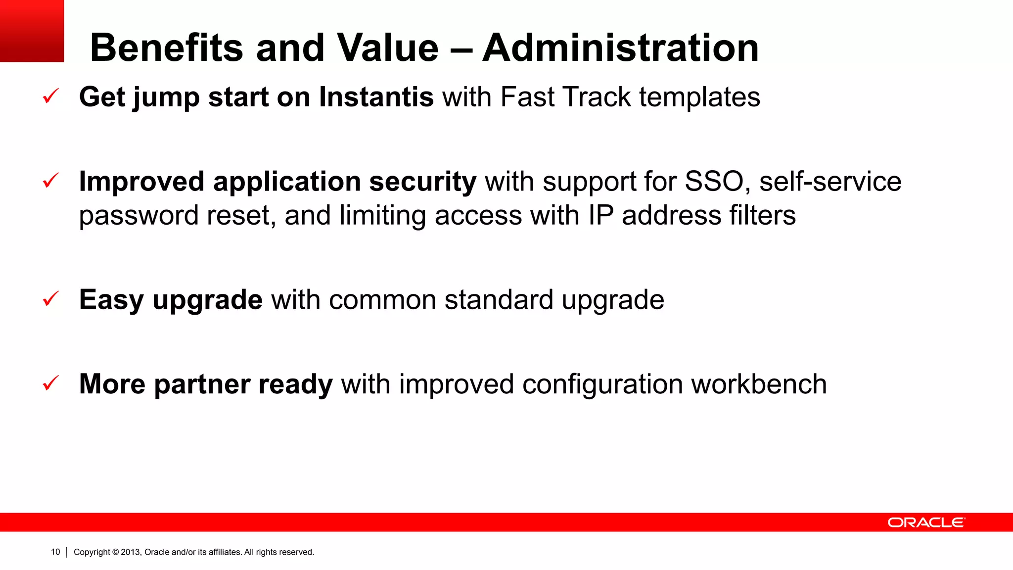 Copyright © 2013, Oracle and/or its affiliates. All rights reserved.10
Benefits and Value – Administration
 Get jump start on Instantis with Fast Track templates
 Improved application security with support for SSO, self-service
password reset, and limiting access with IP address filters
 Easy upgrade with common standard upgrade
 More partner ready with improved configuration workbench
 