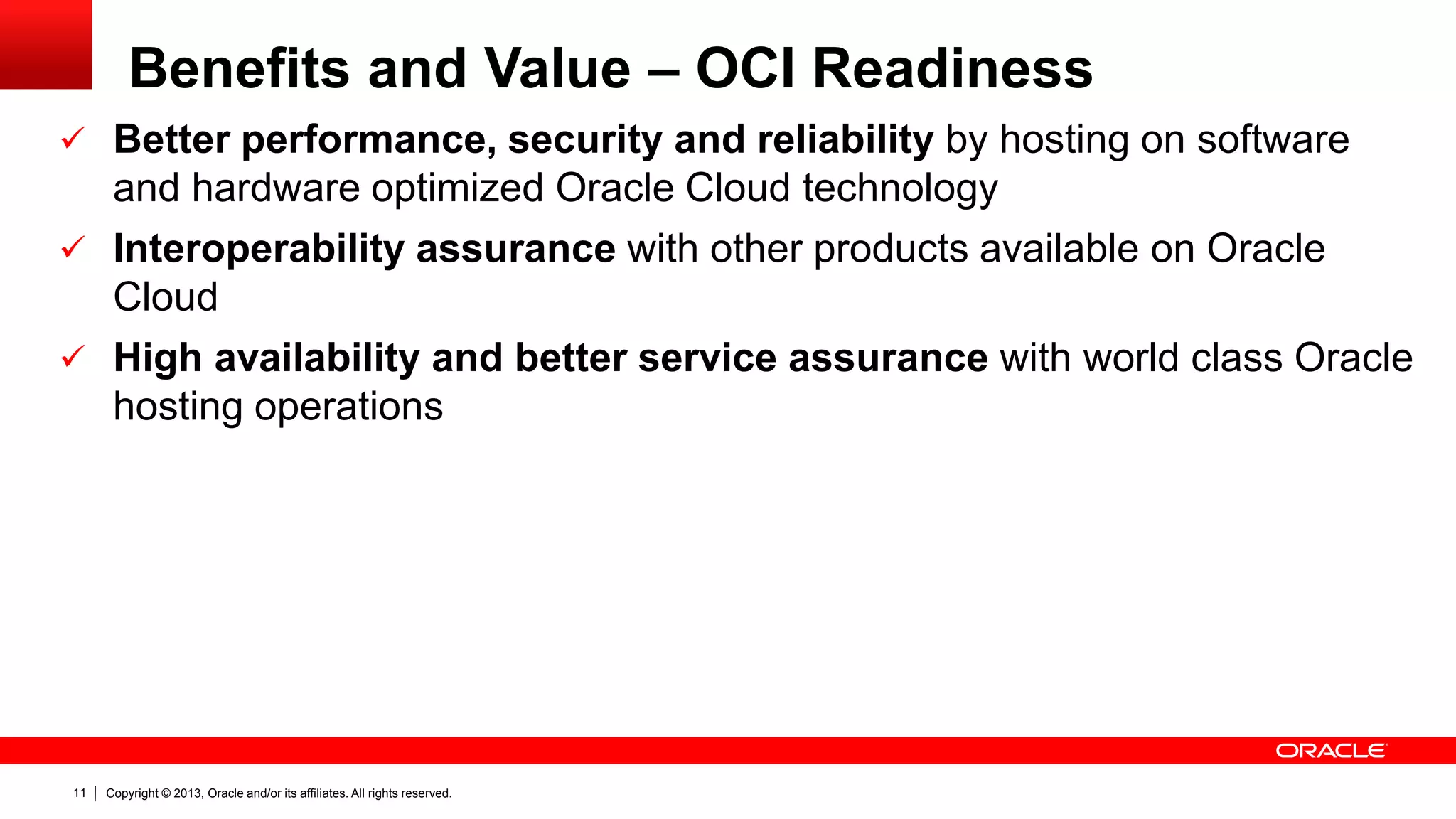 Copyright © 2013, Oracle and/or its affiliates. All rights reserved.11
Benefits and Value – OCI Readiness
 Better performance, security and reliability by hosting on software
and hardware optimized Oracle Cloud technology
 Interoperability assurance with other products available on Oracle
Cloud
 High availability and better service assurance with world class Oracle
hosting operations
 