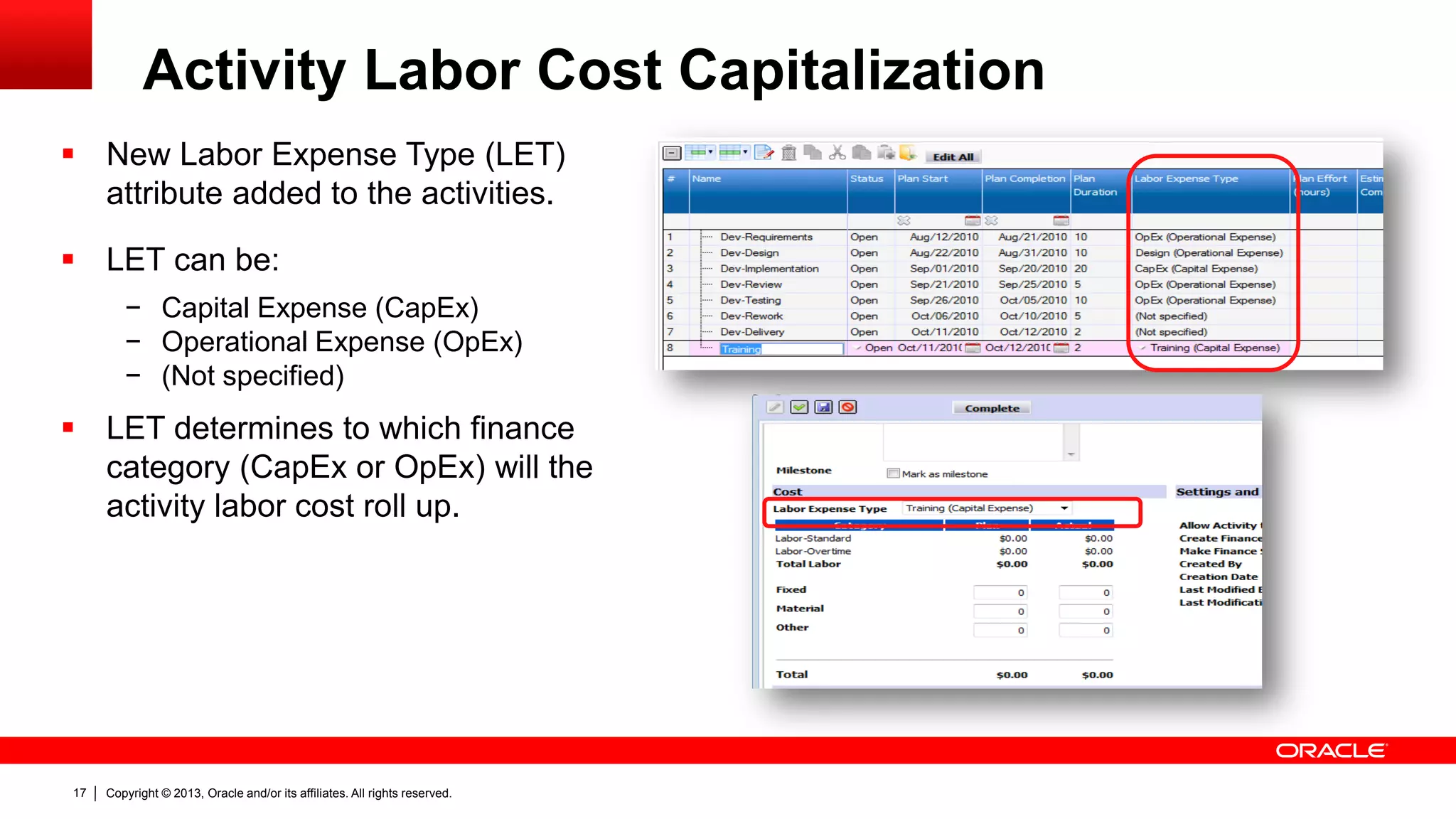 Copyright © 2013, Oracle and/or its affiliates. All rights reserved.17
Activity Labor Cost Capitalization
 New Labor Expense Type (LET)
attribute added to the activities.
 LET can be:
− Capital Expense (CapEx)
− Operational Expense (OpEx)
− (Not specified)
 LET determines to which finance
category (CapEx or OpEx) will the
activity labor cost roll up.
 