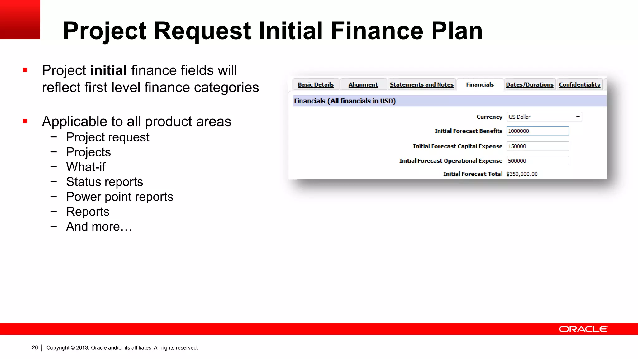 Copyright © 2013, Oracle and/or its affiliates. All rights reserved.26
Project Request Initial Finance Plan
 Project initial finance fields will
reflect first level finance categories
 Applicable to all product areas
− Project request
− Projects
− What-if
− Status reports
− Power point reports
− Reports
− And more…
 