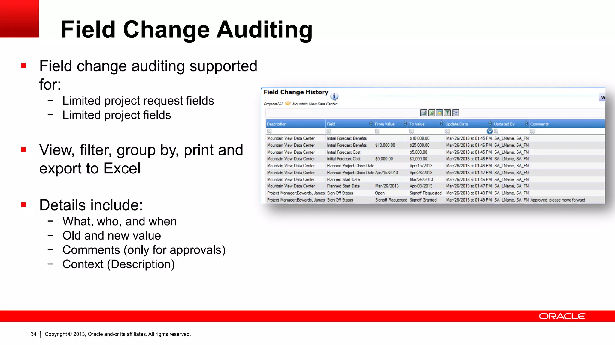 Copyright © 2013, Oracle and/or its affiliates. All rights reserved.34
Field Change Auditing
 Field change auditing supported
for:
− Limited project request fields
− Limited project fields
 View, filter, group by, print and
export to Excel
 Details include:
− What, who, and when
− Old and new value
− Comments (only for approvals)
− Context (Description)
 