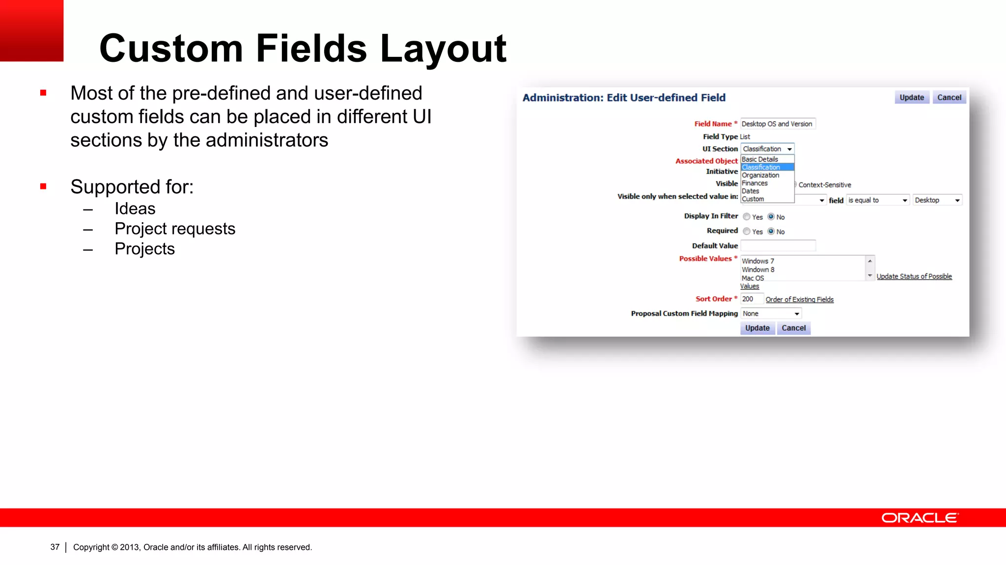Copyright © 2013, Oracle and/or its affiliates. All rights reserved.37
Custom Fields Layout
 Most of the pre-defined and user-defined
custom fields can be placed in different UI
sections by the administrators
 Supported for:
– Ideas
– Project requests
– Projects
 