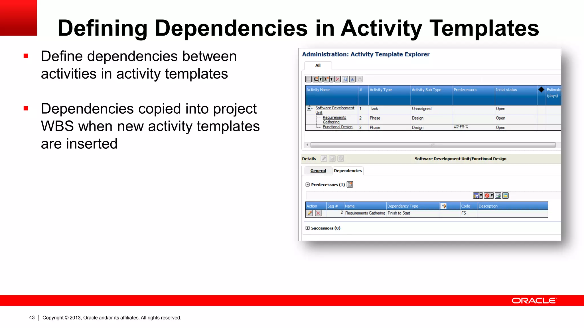 Copyright © 2013, Oracle and/or its affiliates. All rights reserved.43
Defining Dependencies in Activity Templates
 Define dependencies between
activities in activity templates
 Dependencies copied into project
WBS when new activity templates
are inserted
 