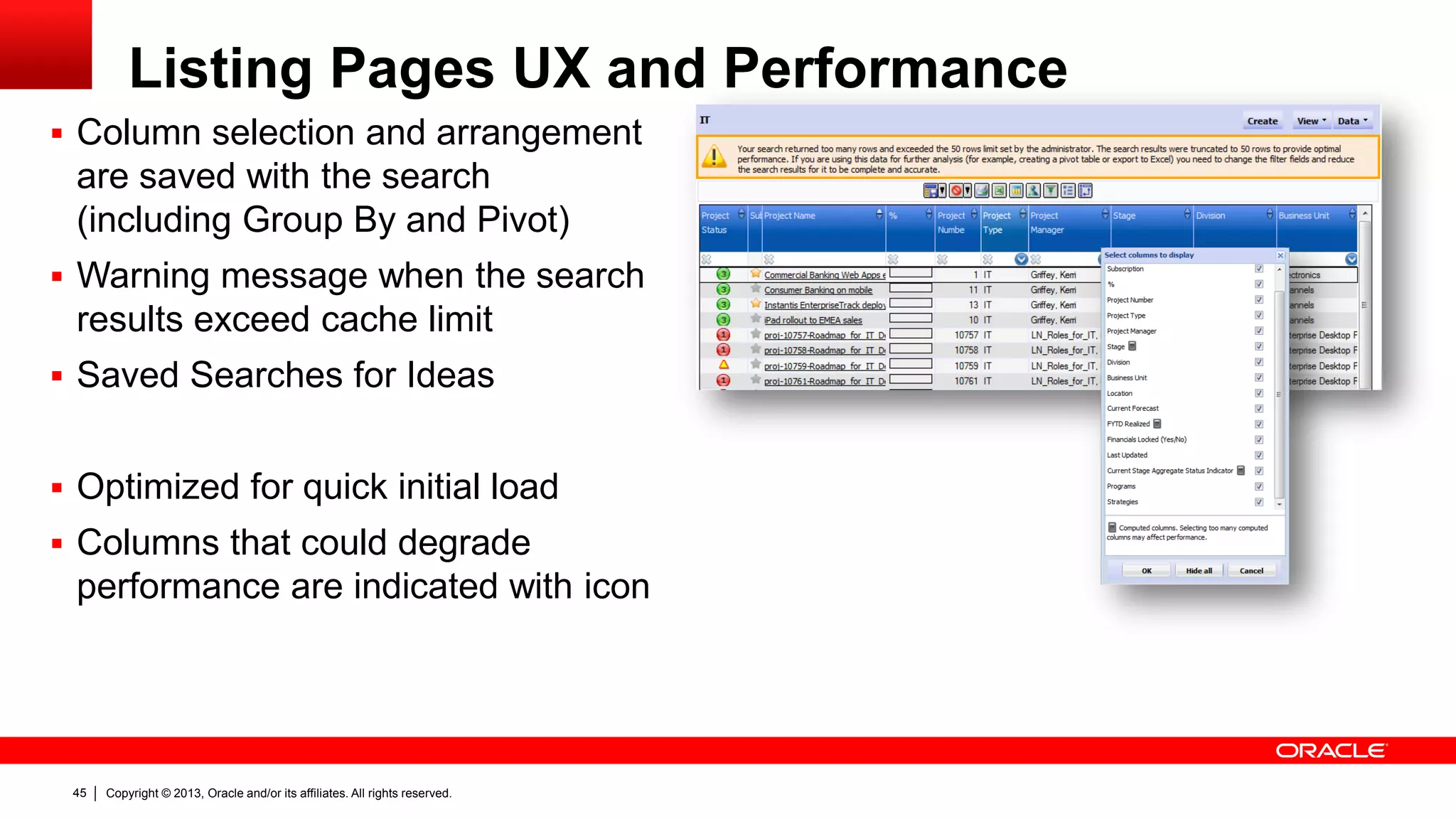Copyright © 2013, Oracle and/or its affiliates. All rights reserved.45
Listing Pages UX and Performance
 Column selection and arrangement
are saved with the search
(including Group By and Pivot)
 Warning message when the search
results exceed cache limit
 Saved Searches for Ideas
 Optimized for quick initial load
 Columns that could degrade
performance are indicated with icon
 