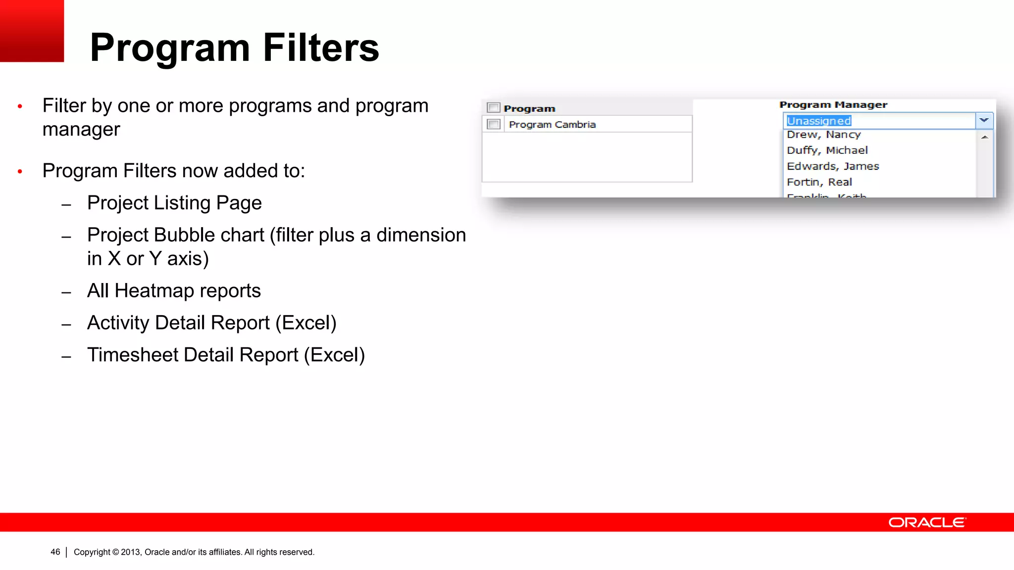 Copyright © 2013, Oracle and/or its affiliates. All rights reserved.46
Program Filters
• Filter by one or more programs and program
manager
• Program Filters now added to:
– Project Listing Page
– Project Bubble chart (filter plus a dimension
in X or Y axis)
– All Heatmap reports
– Activity Detail Report (Excel)
– Timesheet Detail Report (Excel)
 