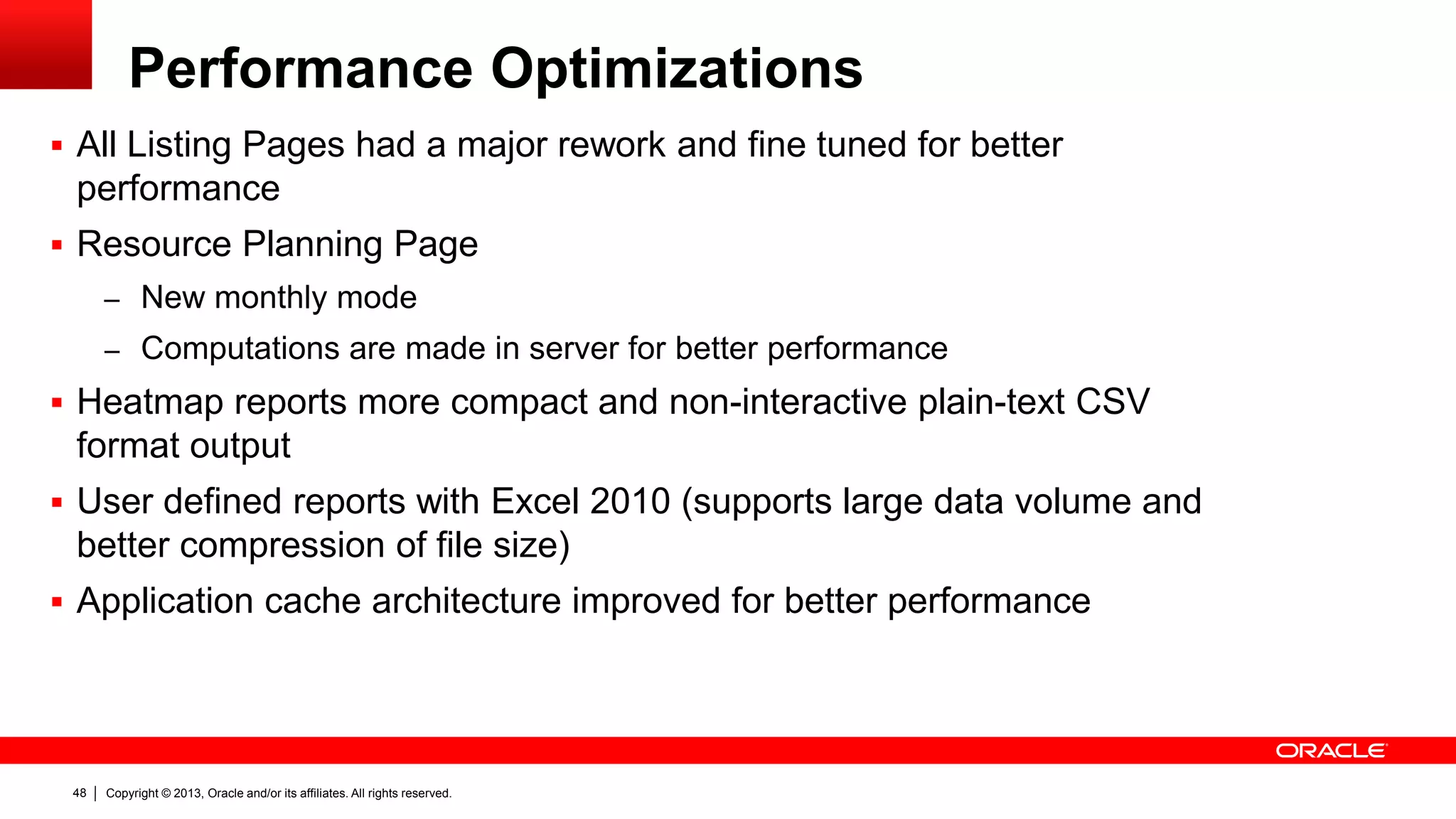 Copyright © 2013, Oracle and/or its affiliates. All rights reserved.48
Performance Optimizations
 All Listing Pages had a major rework and fine tuned for better
performance
 Resource Planning Page
– New monthly mode
– Computations are made in server for better performance
 Heatmap reports more compact and non-interactive plain-text CSV
format output
 User defined reports with Excel 2010 (supports large data volume and
better compression of file size)
 Application cache architecture improved for better performance
 